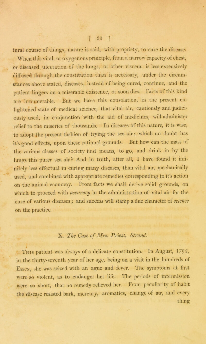 [ 33 ] tural course of things, nature is said, with propriety, to cure the disease. When this vital, or oxygenous principle, from a narrow capacity of chest, or diseased ulceration of the lungs, or other viscera, is less extensively diffused through the constitution than is necessary, under the circum- stances above stated, diseases, instead of being cured, continue, and the patient lingers on a miserable existence, or soon dies. Facts ot this kind are innumerable. But we have this consolation, in the piesent en- lio-htened state of medical science, that vital air, cautiously and judici- ously used, in conjunction with the aid of medicines, will administer relief to the miseries of thousands. In diseases of this nature, it is wise, to adopt the present fashion of trying the sea air; which no doubt has its good effects, upon these rational grounds. But how can the mass of the various classes of .society find means, to go, and drink in by the lungs this purer sea air? And in truth, after all, I have found it infi- nitel}' less effectual in curing many diseases, than vital air, mechanically used, and combined with appropriate remedies corresponding to it’s action on the animal economy. From facts we shall derive solid grounds, on which to proceed with accuracy in the administration of vital air for the cure of various diseases; and success will stamp a due character of science on the practice. X. The Case of Mrs. Priest, Strand. 4 This patient was always of a delicate constitution. In August, 17D5, in the thirty-seventh year of her age, being on a visit in the hundreds of Essex, she was seized with an ague and fever. The symptoms at first were so violent, as to endanger her life. The periods of intermission were so short, that no remedy relieved her. From peculiarity ot habit the disease resisted bark, mercury, aromatics, change of air, and every thing