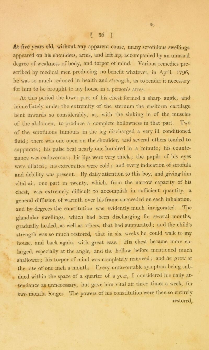 At five years old, without any apparent cause, many scrofulous swellings appeared on his shoulders, arms, and left leg, accompanied by an unusual degree of weakness of body, and torpor of mind. Various remedies pre- scribed by medical men producing no benefit whatever, in April, 179b, he was so much reduced in health and strength, as to render it necessary for him to be brought to my house in a person’s arms. At this period the lower part of his chest formed a sharp angle, and immediately under the extremity of the sternum the ensiform cartilage bent inwards so considerably, as, with the sinking in of the muscles of the abdomen, to produce a complete hollowness in that part. Two of the scrofulous tumours in the leg discharged a very ill conditioned fluid; there was one open on the shoulder, and several others tended to suppurate ; his pulse beat nearly one hundred in a minute; his counte- nance was cadaverous; his lips were very thick ; the pupils of his eyes were dilated; his extremities were cold ; and every indication of scrofula and debility was present. By daily attention to this boy, and giving him vital air, one part in twenty, which, from the narrow capacity of his chest, was extremely difficult to accomplish in sufficient quantity, a o-eneral diffusion of warmth over his frame succeeded on each inhalation, and by degrees the constitution was evidently much invigorated. The glandular swellings, which had been discharging for several months, gradually healed,, as well as others, that had suppurated ; and the child’s strength was so much restored, that in six weeks he could walk to my house, and back again, with great ease. His chest became more en- larged, especially at the angle, and the hollow before mentioned much shallower; his torpor of mind was completely removed ; and he grew at the rate of one inch a month. Every unfavourable symptom being sub- dued within the space of a quarter of a year, I considered his daily at- tendance as unnecessary, but gave him vital air three times a week, for two months longer. The powers of his constitution were then so entirely restored.