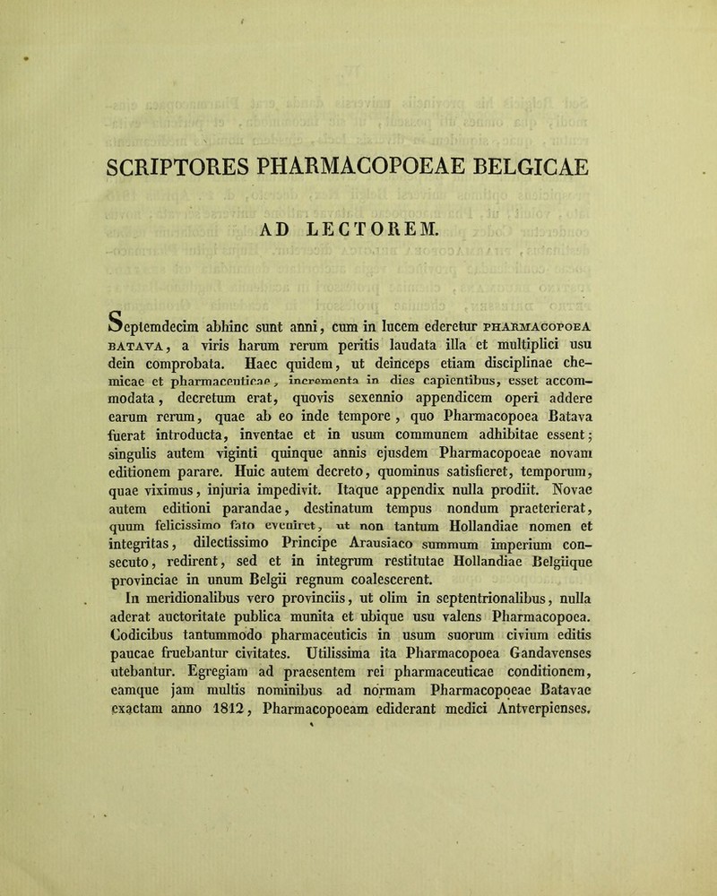 SCRIPTORES PHARMACOPOEAE BELGICAE AD LECTOREM. Seplemdecim abhinc sunt anni, cum in lucem ederetur pharmacopoea batava, a viris harum rerum peritis laudata illa et multiplici usu dein comprobata. Haec quidem, ut deinceps etiam disciplinae che- micae et pharmaceuticae 7 incrementa in dies capientibus, esset accom- modata , decretum erat, quovis sexennio appendicem operi addere earum rerum, quae ab eo inde tempore , quo Pharmacopoea Batava fuerat introducta, inventae et in usum communem adhibitae essent; singulis autem viginti quinque annis ejusdem Pharmacopoeae novam editionem parare. Huic autem decreto, quominus satisfieret, temporum, quae viximus, injuria impedivit. Itaque appendix nulla prodiit. Novae autem editioni parandae, destinatum tempus nondum praeterierat, quum felicissimo fato eveniret 7 ut non tantum Hollandiae nomen et integritas, dilectissimo Principe Arausiaco summum imperium con- secuto, redirent, sed et in integrum restitutae Hollandiae Belgiique provinciae in unum Belgii regnum coalescerent. In meridionalibus vero provinciis, ut olim in septentrionalibus, nulla aderat auctoritate publica munita et ubique usu valens Pharmacopoea. Codicibus tantummodo pharmaceuticis in usum suorum civium editis paucae fruebantur civitates. Utilissima ita Pharmacopoea Gandavenses utebantur. Egregiam ad praesentem rei pharmaceuticae conditionem, eamque jam multis nominibus ad normam Pharmacopoeae Batavae exactam anno 1812, Pharmacopoeam ediderant medici Antverpienses.