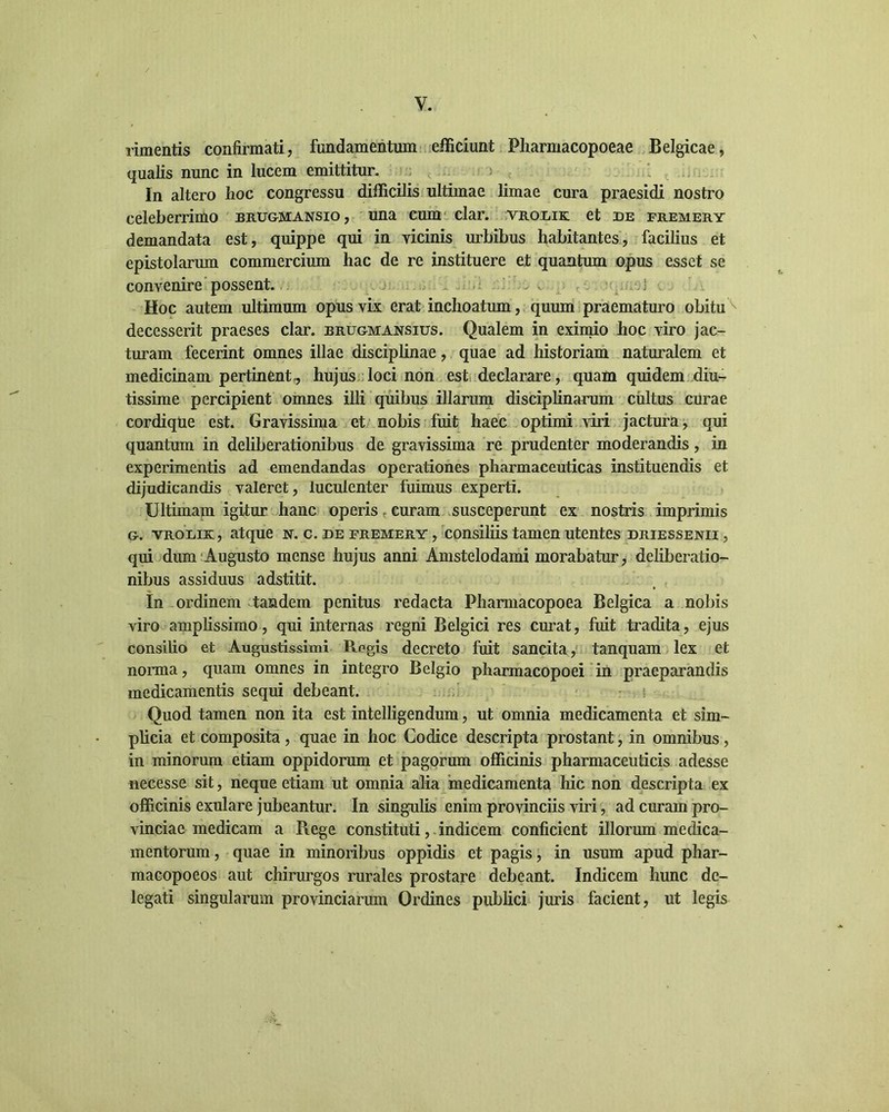 y. rimentis confirmati, fundamentum efficiunt Pharmacopoeae Belgicae, qualis nunc in lucem emittitur. In altero hoc congressu difficilis ultimae limae cura praesidi nostro celeberrimo brugmansio, una cum clar. vrodik et de premery demandata est, quippe qui in vicinis urbibus habitantes, facilius et epistolarum commercium hac de re instituere et quantum opus esset se convenire possent. Hoc autem ultimum opus vix erat inchoatum, quum praematuro obitu^ decesserit praeses clar. brugmansius. Qualem in eximio hoc viro jac- turam fecerint omnes illae disciplinae, quae ad historiam naturalem et medicinam pertinent, hujus loci non est declarare, quam quidem diu- tissime percipient omnes illi quibus illarum disciplinarum cultus curae cordique est. Gravissima et nobis fuit haec optimi viri jactura, qui quantum in deliberationibus de gravissima re prudenter moderandis, in experimentis ad emendandas operationes pharmaceuticas instituendis et dijudicandis valeret, luculenter fuimus experti. Ultimam igitur hanc operis curam susceperunt ex nostris imprimis g. vrodik, atque nr. c. de premery , consiliis tamen utentes driessenii , qui dum Augusto mense hujus anni Amstelodami morabatur, deliberatio- nibus assiduus adstitit. In ordinem tandem penitus redacta Pharmacopoea Belgica a nobis viro amplissimo, qui internas regni Belgici res curat, fuit tradita, ejus consilio et Augustissimi Regis decreto fuit sancita, tanquam lex et norma, quam omnes in integro Belgio pharmacopoei in praeparandis medicamentis sequi debeant. Quod tamen non ita est intelligendum, ut omnia medicamenta et sim- plicia et composita , quae in hoc Codice descripta prostant, in omnibus , in minorum etiam oppidorum et pagorum officinis pharmaceuticis adesse necesse sit, neque etiam ut omnia alia medicamenta hic non descripta ex officinis exulare jubeantur. In singulis enim provinciis viri, ad curam pro- vinciae medicam a Piege constituti, indicem conficient illorum medica- mentorum , quae in minoribus oppidis et pagis, in usum apud phar- macopoeos aut chirurgos rurales prostare debeant. Indicem hunc de- legati singularum provinciarum Ordines publici juris facient, ut legis