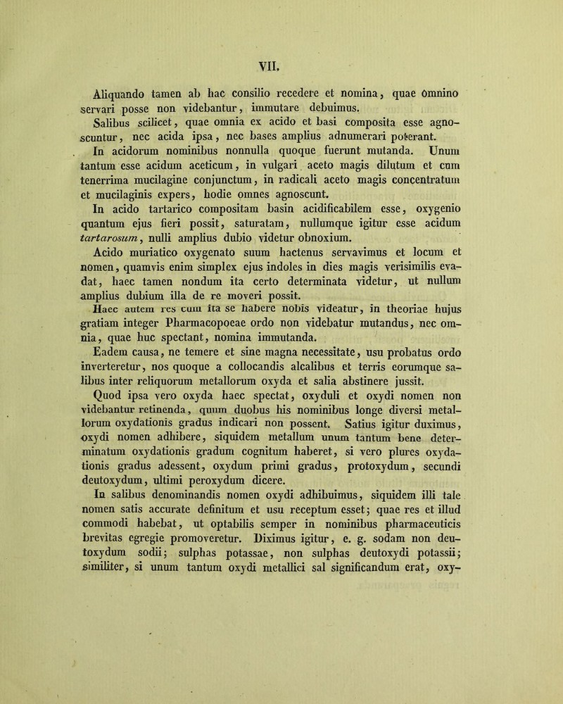 Aliquando tamen ab hac consilio recedere et nomina, quae Omnino servari posse non videbantur, immutare debuimus. Salibus scilicet, quae omnia ex acido et basi composita esse agno- scuntur , nec acida ipsa, nec bases amplius adnumerari poterant. In acidorum nominibus nonnulla quoque fuerunt mutanda. Unum tantum esse acidum aceticum, in vulgari aceto magis dilutum et cum tenerrima mucilagine conjunctum, in radicali aceto magis concentratum et mucilaginis expers, hodie omnes agnoscunt. In acido tartarico compositam basin acidificabilem esse, oxygenio quantum ejus fieri possit, saturatam, nullumque igitur esse acidum tartarosum, nulli amplius dubio videtur obnoxium. Acido muriatico oxygenato suum hactenus servavimus et locum et nomen, quamvis enim simplex ejus indoles in dies magis verisimilis eva- dat, haec tamen nondum ita certo determinata videtur, ut nullum amplius dubium illa de re moveri possit. Haec autem res cum ita se Iiabere nobis videatur, in theoriae hujus gratiam integer Pharmacopoeae ordo non videbatur mutandus, nec om- nia, quae huc spectant, nomina immutanda. Eadem causa, ne temere et sine magna necessitate, usu probatus ordo inverteretur, nos quoque a collocandis alcalibus et terris eorumque sa- libus inter reliquorum metallorum oxyda et salia abstinere jussit. Quod ipsa vero oxyda haec spectat, oxyduli et oxydi nomen non videbantur retinenda, quum duobus his nominibus longe diversi metal- lorum oxydationis gradus indicari non possent. Satius igitur duximus, oxydi nomen adhibere, siquidem metallum unum tantum bene deter- minatum oxydationis gradum cognitum haberet, si vero plures oxyda- tionis gradus adessent, oxy dum primi gradus, protoxydum, secundi deutoxydum, ultimi peroxydum dicere. In salibus denominandis nomen oxydi adhibuimus, siquidem illi tale nomen satis accurate definitum et usu receptum esset; quae res et illud commodi habebat, ut optabilis semper in nominibus pharmaceuticis brevitas egregie promoveretur. Diximus igitur, e. g. sodam non deu- toxydum sodii; sulphas potassae, non sulphas deutoxydi potassii; similiter, si unum tantum oxydi metallici sal significandum erat, oxy-