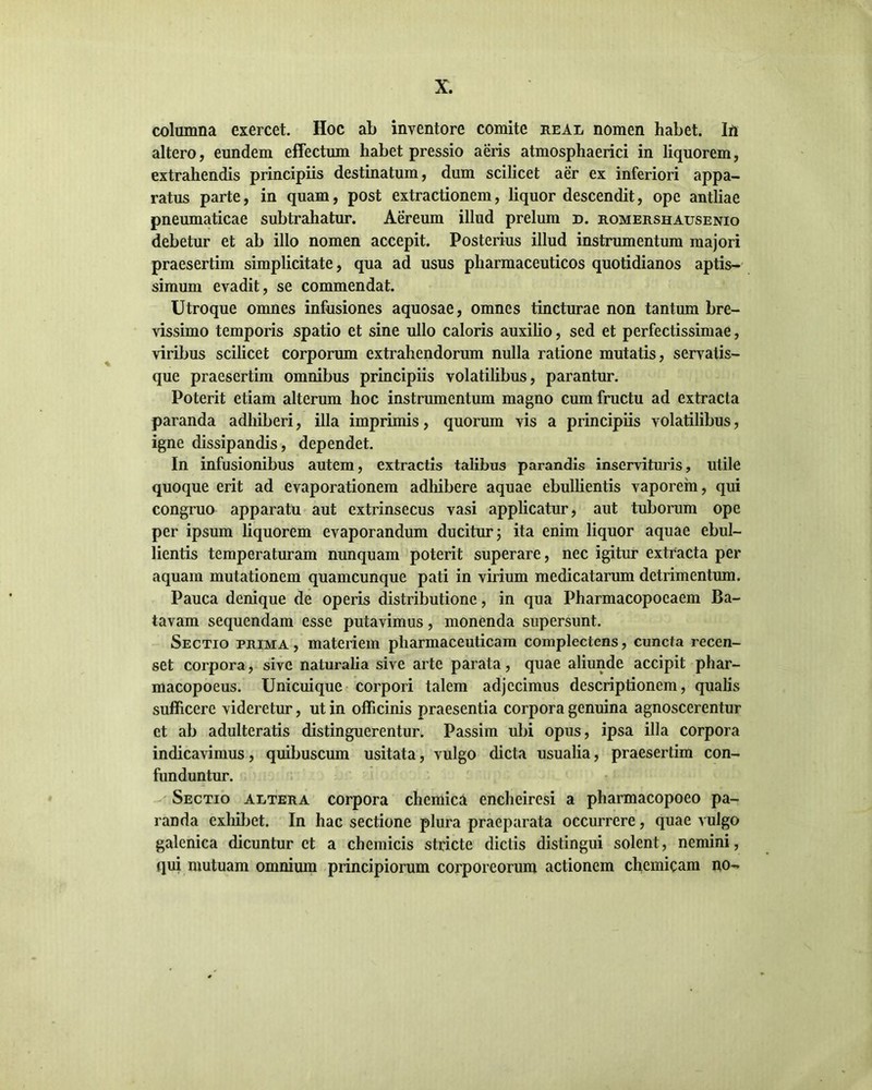 columna exercet. Hoc ab inventore comite real nomen habet. In altero, eundem effectum habet pressio aeris atmosphaerici in liquorem, extrahendis principiis destinatum, dum scilicet aer ex inferiori appa- ratus parte, in quam, post extractionem, liquor descendit, ope antliae pneumaticae subtrahatur. Aereum illud prelum d. romershausenio debetur et ab illo nomen accepit. Posterius illud instrumentum majori praesertim simplicitate, qua ad usus pharmaceuticos quotidianos aptis- simum evadit, se commendat. Utroque omnes infusiones aquosae, omnes tincturae non tantum bre- vissimo temporis spatio et sine ullo caloris auxilio, sed et perfectissimae, viribus scilicet corporum extrahendorum nulla ratione mutatis, servatis- que praesertim omnibus principiis volatilibus, parantur. Poterit etiam alterum hoc instrumentum magno cum fructu ad extracta paranda adhiberi, illa imprimis, quorum vis a principiis volatilibus, igne dissipandis, dependet. In infusionibus autem, extractis talibus parandis inservituris, utile quoque erit ad evaporationem adhibere aquae ebullientis vaporem, qui congruo apparatu aut extrinsecus vasi applicatur, aut tuborum ope per ipsum liquorem evaporandum ducitur; ita enim liquor aquae ebul- lientis temperaturam nunquam poterit superare, nec igitur extracta per aquam mutationem quamcunque pati in virium medicatarum detrimentum. Pauca denique de operis distributione, in qua Pharmacopoeaem Ba- tavam sequendam esse putavimus, monenda supersunt. Sectio prima, materiem pharmaceuticam complectens, cuncta recen- set corpora, sive naturalia sive arte parata, quae aliunde accipit phar- macopoeus. Unicuique corpori talem adjecimus descriptionem, qualis sufficere videretur, ut in officinis praesentia corpora genuina agnoscerentur et ab adulteratis distinguerentur. Passim ubi opus, ipsa illa corpora indicavimus, quibuscum usitata, vulgo dicta usualia, praesertim con- funduntur. Sectio altera corpora chemica enchciresi a pharmacopoco pa- randa exhibet. In hac sectione plura praeparata occurrere, quae vulgo galenica dicuntur et a chemicis stricte dictis distingui solent, nemini, qui mutuam omnium principiorum corporeorum actionem chemicam no-