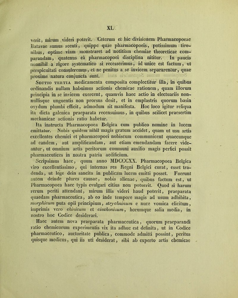 verit, mirum videri poterit. Ceterum et hic divisionem Pliarmacopoeae Batavae sumus secuti, quippe quae pharmacopoeis, potissimum tiro- nibus, optime viam monstraret ad notitiam chemiae theoreticae com- parandam, quatenus ea pharmacopoei disciplina nititur. In paucis nonnihil a rigore systematico si recesserimus, id unice est factum, ut perspicuitati consuleremus, et ne penitus a se invicem separarentur, quae proxime natura conjuncta sunt Sectio tertia medicamenta composita complectitur illa, in quibus ordinandis nullam habuimus actionis chemicae rationem, quam illorum piincipia in se invicem exercent, quamvis haec actio in electuariis non- millisque unguentis non prorsus desit, et in emplastris quorum basin oxydum plumbi efficit, admodum sit manifesta. Hoc loco igitur reliqua ita dicta galenica praeparata recensuimus, in quibus scilicet praesertim mechanicae actionis ratio habetur. Ita instructa Pharmacopoea Belgica cum publico nomine in lucem emittatur. Nobis quidem nihil magis gratum accidet, quam ut usu artis excellentes chemici et pharmacopoei nobiscum communicent quaecunque ad eandem, aut amplificandam, aut etiam emendandam facere vide- antur, ut omnium artis peritorum communi auxilio magis perfici possit pharmaceutices in nostra patria aedificium. Scripsimus haec, quum anno MDCCCXX. Pharmacopoea Belgica viro excellentissimo, qui internas res Regni Belgici curat, esset tra- denda, ut lege dein sancita in publicam lucem emitti posset. Fuerunt autem deinde plures causae, nobis alienae, quibus factum est, ut Pharmacopoea haec typis evulgari citius non potuerit. Quod si harum rerum periti attendant, mirum illis videri haud poterit, praeparata quaedam pharmaceutica, ab eo inde tempore magis ad usum adhibita, morphicum puta opii principium, strychninum e nuce vomica elicitum, imprimis vero ckinicum et cinchonicum, horumque salia media, in nostro hoc Codice desiderari. Haec autem nova praeparata pharmaceutica, quorum praeparandi ratio chemicorum experimentis vix ita adhuc est definita, ut in Codice pharmaceutico, auctoritate publica, commode admitti possint, peritus quisque medicus, qui iis uti desiderat, sibi ab experto artis chemicae