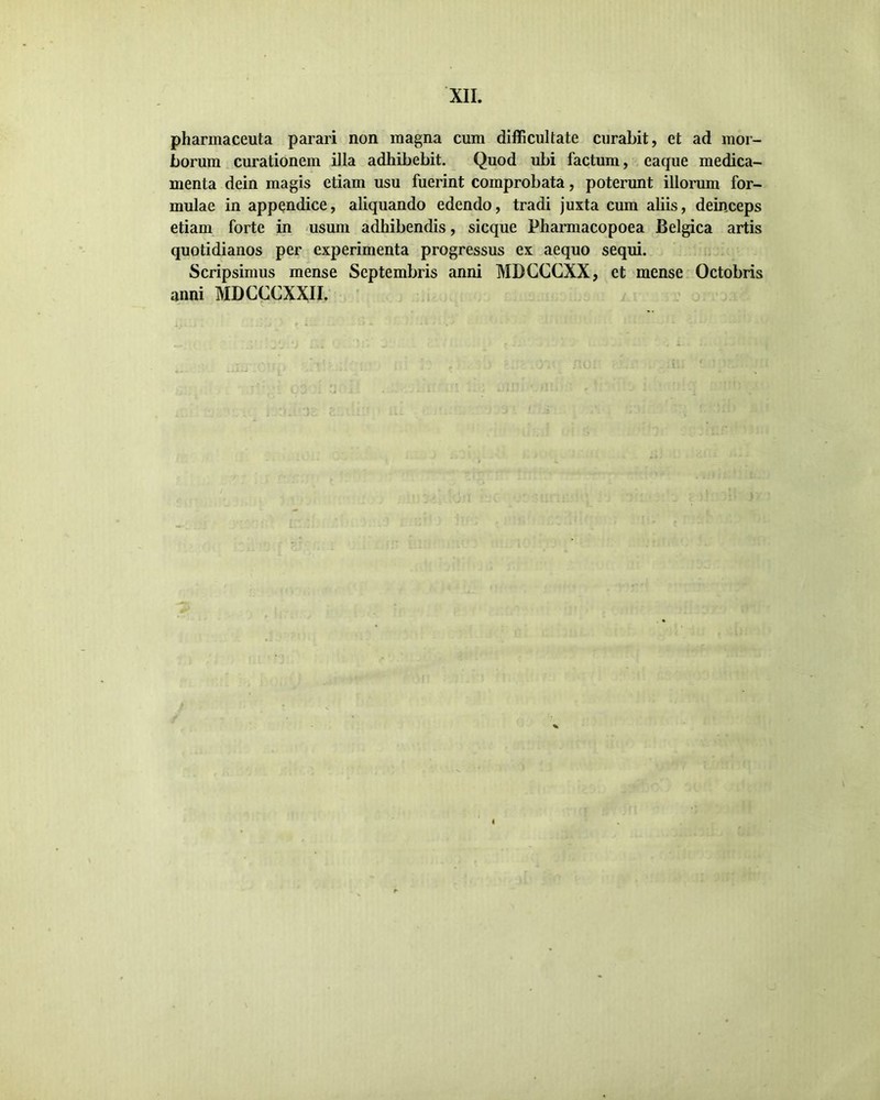 pharmaceuta parari non magna cum difficultate curabit, et ad mor- borum curationem illa adhibebit. Quod ubi factum, eaque medica- menta dein magis etiam usu fuerint comprobata, poterunt illorum for- mulae in appendice, aliquando edendo, tradi juxta cum aliis, deinceps etiam forte in usum adhibendis, sicque Fharmacopoea Belgica artis quotidianos per experimenta progressus ex aequo sequi. Scripsimus mense Septembris anni MDCCCXX, et mense Octobris anni MDCCCXXII.