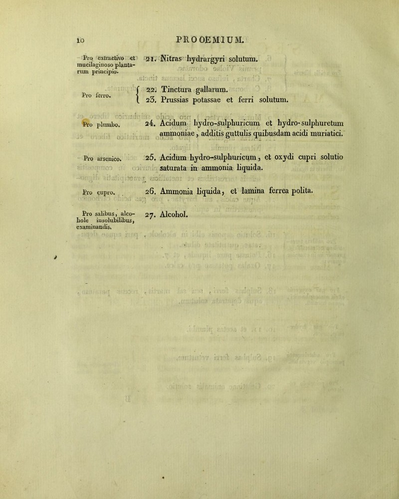 Pro extraetivo et ai. Nitras hydrargyri solutum, mucilaginoso planta- rum prmcipio. BlOiTlt Ei i;‘>£l I'J3 ';8 0 : / :} f E j 7 ' '} . r*- Pro ferro. ^ 22. Tinctura gallarum. 23. Prussias potassae et ferri solutum. ' ' i )', rP : ' ’ T ’It ‘ Pro plumbo. :) 0. _or1, 24. Acidum hydro-sulphuricum et hydro* sulpliuretmn ammoniae, additis guttulis quibusdam acidi muriatici. Pro arsenico. 25. Acidum hydro-sulphuricum, et oxydi cupri solutio saturata in ammonia liquida. Pro cupro. 26. Ammonia liquida, et lamina ferrea polita. Pro salibus, alco- hole insolubilibus, examinandis. 27. Alcohol.