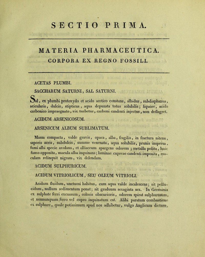 SECTIO PRIMA MATERIA PHARMACEUTICA. CORPORA EX REGNO FOSSILI. ACETAS PLUMBI. SACCHARUM SATURNI, SAL SATURNI. Sal, ex plumbi protoxydo et acido acetico constans, albidus, subdiaphanus, acicularis, dulcis, stipticus, aqua depurata totus solubilis; liquore, acido carbonico impraegnato , vix turbetur, carboni candenti injectus , non deflagret. ACIDUM ARSENICOSUM. ARSENICUM ALBUM SUBLIMATUM. Massa compacta, valde gravis, opaca, alba, fragilis, in fractura nitens, saporis acris, subdulcis,' summe venenata, aqua solubilis, prunis inspersa, fumi albi specie avolans , et alliaceum spargens odorem ; metalla polita, huic fumo opposita, macula alba inquinans; laminae cupreae candenti imposita, ma- culam relinquit nigram, vix delendam. ACIDUM SULPHURICUM. ACIDUM VITRIOLICUM, SEU OLEUM VITRIOLI. Acidum fluidum, unctuosi habitus, cum aqua valde incalescens; sit pellu- cidum , nullum sedimentum ponat; sit graduum sexaginta sex. In Germania ex sulpliate ferri excussum, coloris obscurioris, odorem spirat sulphurosum, et nonnunquam ferro vel cupro inquinatum est. Alibi paratum combustione ex sulphure, quale potissimum apud nos adhibetur, vulgo Anglicum dictum,