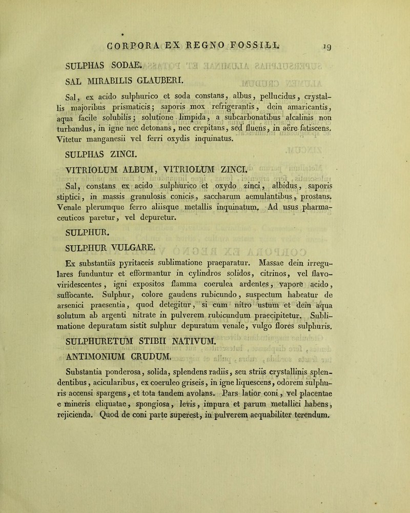 *9 SULPHAS SODAE. SAL MIRABILIS GLAUBERI. Sal, ex acido sulphurico et soda constans, albus, pellucidus, crystal- lis majoribus prismaticis; saporis mox refrigerantis, dein amaricantis, aqua facile solubilis; solutione limpida, a subcarbonatibus alcalinis non turbandus, in igne nec detonans, nec crepitans, sed fluens, in aere fatiscens. Vitetur manganesii vel ferri oxydis inquinatus. SULPHAS ZINCI. VITRIOLUM ALBUM, VITRIOLUM ZINCI. . . : > .i. v ■ . i v.. t . -i-d : : Sal, constans ex acido sulphurico et oxydo zinci, albidus, saporis stiptici, in massis granulosis conicis, saccharum aemulantibus, prostans. Venale plerumque ferro aliisque metallis inquinatum. Ad usus pharma- ceuticos paretur, vel depuretur. SULPHUR. SULPHUR VULGARE. Ex substantiis pyritaceis sublimatione praeparatur. Massae dein irregu- lares funduntur et efformantur in cylindros solidos, citrinos, vel flavo- viridescentes, igni expositos flamma coerulea ardentes, vapore acido, suffocante. Sulphur, colore gaudens rubicundo, suspectum habeatur de arsenici praesentia, quod detegitur, si cum nitro ustum et dein aqua solutum ab argenti nitrate in pulverem rubicundum praecipitetur. Subli- matione depuratum sistit sulphur depuratum venale, vulgo flores sulphuris. SULPHURETUM STIBII NATIVUM. ANTIMONIUM CRUDUM. Substantia ponderosa, solida, splendens radiis, seu striis crystallinis splen- dentibus , acicularibus, ex coeruleo griseis, in igne liquescens, odorem sulphu- ris accensi spargens, et tota tandem avolans. Pars latior coni, vel placentae e mineris eliquatae, spongiosa, levis, impura et parum metallici habens, rejicienda. Quod de coni parte superest, in pulverem aequabiliter terendum.