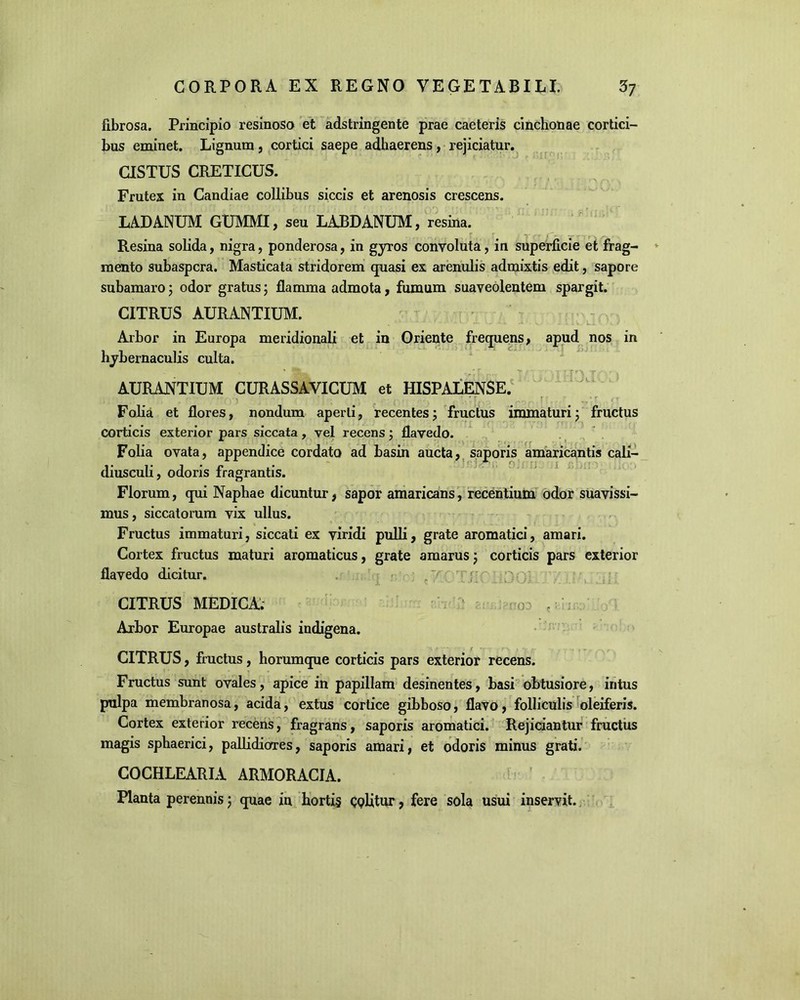 fibrosa. Principio resinoso et adstringente prae caeteris cinchonae cortici- bus eminet. Lignum , cortici saepe adhaerens, rejiciatur. CISTUS CRETICUS. Frutex in Candiae collibus siccis et arenosis crescens. LADANUM GUMMI, seu LABDANUM, resina. Resina solida, nigra, ponderosa, in gyros convoluta, in superficie et frag- mento subaspera. Masticata stridorem quasi ex arenulis admixtis edit, sapore subamaro; odor gratus; flamma admota, fumum suaveolentem spargit. CITRUS AURANTIUM. • • ' - -i X Vv aA .» V.. - . 1 ■ L. i * w / Arbor in Europa meridionali et in Oriente frequens, apud nos in hybernaculis culta. AURANTIUM CURASSAVICUM et HISPALENSE. Folia et flores, nondum aperti, recentes; fructus immaturi; fructus corticis exterior pars siccata, vel recens; flavedo. Folia ovata, appendice cordato ad basin aucta, saporis amaricantis cali- diusculi, odoris fragrantis. Florum, qui Naphae dicuntur, sapor amaricans, recentium odor suavissi- mus , siccatorum vix ullus. Fructus immaturi, siccati ex viridi pulli, grate aromatici, amari. Cortex fructus maturi aromaticus, grate amarus; corticis pars exterior flavedo dicitur. i p - CITRUS MEDICA. 03 , Arbor Europae australis indigena. CITRUS, fructus, horumque corticis pars exterior recens. Fructus sunt ovales, apice in papillam desinentes, basi obtusiore, intus pulpa membranosa, acida, extus cortice gibboso, flavo, folliculis oleiferis. Cortex exterior recens, fragrans, saporis aromatici. Rejiciantur fructus magis sphaerici, pallidiores, saporis amari, et odoris minus grati. COCHLEARIA ARMORACIA. Planta perennis 5 quae in hortis Qplitur, fere sola usui inservit.