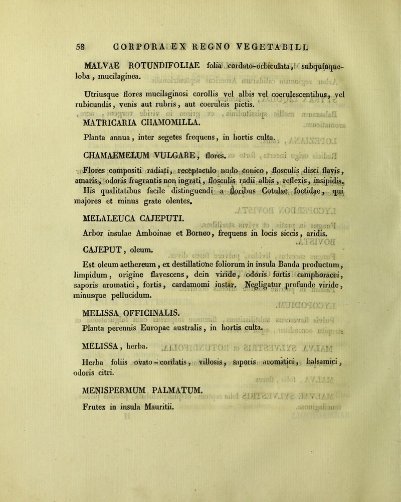 MALVAE ROTUNDIFOLIAE folia cordato-orbiculata, subquinquc- loba , mucilaginoa. Utriusque flores mucilaginosi corollis vel albis vel coerulescentibus, vel rubicundis, venis aut rubris, aut coeruleis pictis. , . ■ijryt::/ 'jbtMV it, /: , n^biO MATRICARIA CHAMOMILLA. Planta annua, inter segetes frequens, in hortis culta. CHAMAEMELUM VULGARE, flores. Flores compositi radiati, receptaculo nudo Conico, flosculis disci flavis, amaris, odoris fragrantis non ingrati, flosculis radii albis, reflexis, insipidis. His qualitatibus facile distinguendi a floribus Cotulae foetidae, qui majores et minus grate olentes. } rp . t •v A ri -- pr > MELALEUCA CAJEPUTI. sili i-;:iv_ ■ :> :;;>i ' ,rj • 1 Arbor insulae Amboinae et Borneo, frequens in locis siccis, aridis. .AT2iVOa CAJEPUT, oleum. i v' ■ \ • • • ;• * • ;■ . i Est oleum aethereum, ex destillatione foliorum in insula Banda productum, limpidum, origine flavescens, dein viride, odoris fortis camphoracei, saporis aromatici, fortis, cardamomi instar. Negligatur profunde viride, minusque pellucidum. 'f MELISSA OFFICINALIS. Planta perennis Europae australis, in hortis culta. MELISSA, herba. j < - f Herba foliis ovato - cordatis, villosis, saporis aromatici, balsamici, odoris citri. MENISPERMUM PALMATUM. : ■. o ) O: 1 <!,;■; i.il 1 clald. I; .5 ’ < t} Frutex in insula Mauritii.