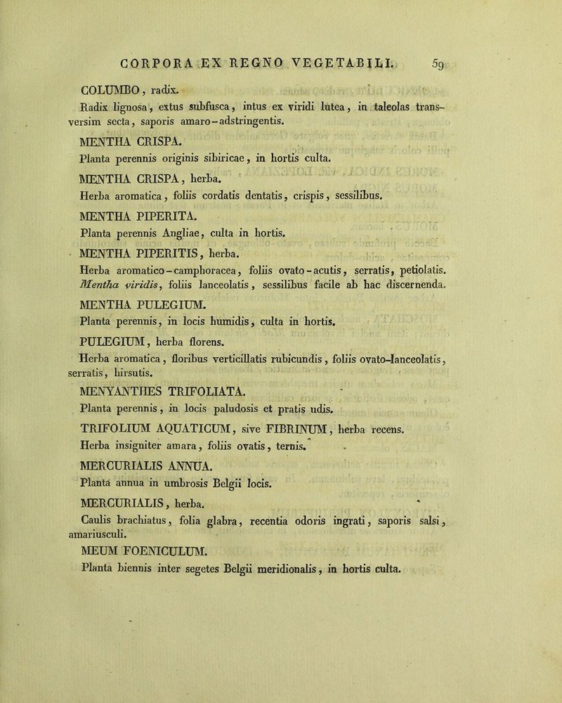 COLUMBO, radix. Radix lignosa, extus subfusca, intus ex viridi lutea, in taleolas trans- versim secta, saporis amaro - adstringentis. MENTHA CRISPA. Planta perennis originis sibiricae, in hortis culta. MENTHA CRISPA, herba. Herba aromatica, foliis cordatis dentatis, crispis, sessilibus. MENTHA PIPERITA. Planta perennis Angliae, culta in hortis. MENTHA PIPERITIS, herba. Herba aromatico - camphoracea, foliis ovato - acutis, serratis, petiolatis. Mentha viridis, foliis lanceolatis , sessilibus facile ab hac discernenda. MENTHA PULEGIUM. Planta perennis, in locis humidis, culta in hortis. PULEGIUM, herba florens. Herba aromatica , floribus verticillatis rubicundis , foliis ovato-Ianceolatis, serratis, hirsutis. MENYANTHES TRIFOLIATA. Planta perennis, in locis paludosis et pratis udis. TRIFOLIUM AQUATICUM, sive FIBRINUM, herba recens. Herba insigniter amara, foliis ovatis, ternis. MERCURIALIS ANNUA. Planta annua in umbrosis Belgii locis. MERCURIALIS, herba. Caulis brachiatus, folia glabra, recentia odoris ingrati, saporis salsi, amariusculi. MEUM FOENICULUM. Planta biennis inter segetes Belgii meridionalis, in hortis culta.