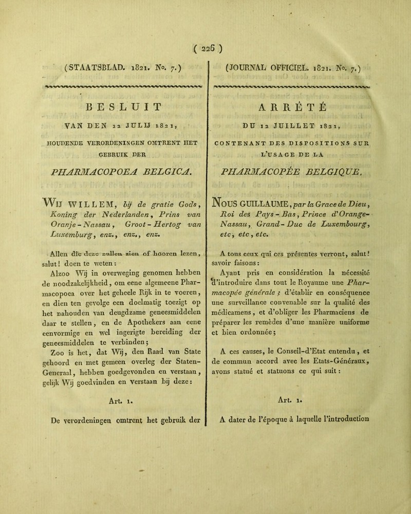 (STAATSBLAD. 1821. No. 7.) VV%VViVVVVVVVVVVVVV\/VVVVVVVVVV%VVV\iPVVVV>J BESLUIT VAN DEN 13 JULIJ 1821, IIOUDENDE VERORDENINGEN OMTRENT HET GEBRUIK DER PHARMACOPOEA BELGICA. Wu WILLEM, bij de gratie Gods, Koning der Nederlanden, Prins van Oranje - Nassau , Groot-Hertog van Luxemburg, enz., enz,, enz. Allen die deze zvillcn. zien of hooren Iezen, salut! doen te weten : Alzoo Wij in overxveging genomen hebben de noodzakelijkheid, om eene algemeene Phar- macopoea over liet gelieele Rijk in te voeren, en dien ten gevolge een doelmatig toezigt op het nahouden van deugdzame geneesmiddelen daar te stellen, en de Apothekers aan eene eenvormige en wel ingerigte bereiding der geneesmiddelen te verbinden; Zoo is het, dat Wij, den Raad van State gehoord en met gemeen overleg der Staten- Generaal, hebben goedgevonden en verstaan , gelijk Wij goedvinden en Verstaan bij deze: Art. x. De vevordeniDgen omtrent het gebruik der (JOURNAL OFFICIEL. 1821. No. 7.) A R R 6 T E DU ia JUILLET 1821, CONTENANT DES DISPOSITIONS SUR l’usage DE LA PHARMACOPEE BELGIQTJE. NOUS GUILLAUME , par la Grace de Dieu, Roi des Pays - Bas, Prince d'Orange~ Nassau, Grand-Duc de Luxembourgy etc, etc , etc. A tous ceux qui ces presentes verront, salut! savoir faisons: Ayant pris en consideration la necessite ^['introduire dans tout le Royaume une Phar- macopee generale ; d’etablir en consequence une surveillanee convenable sur la qualite des medicamens, et d’obliger les Pharmaciens de preparer les remedes d’une maniere uniforme et bien ordonnee; A ces causes, le Conscil-d’Etat entendu , et de commun accord avec les Etats-Generaux, avons statue et statuons ce qui suit : Art. 1. A dater de l’6poque a laquelle rintroduction