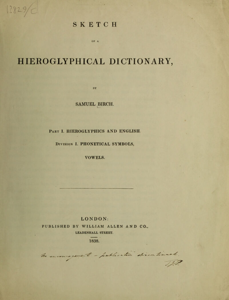 SKETCH OF A HIEROGLYPHICAL DICTIONARY, BY SAMUEL BIRCH. Part I. HIEROGLYPHICS AND ENGLISH. Division I. PHONETICAL SYMBOLS, VOWELS. LONDON: PUBLISHED BY WILLIAM ALLEN AND CO.. LEADENHALL STREET. 1838.