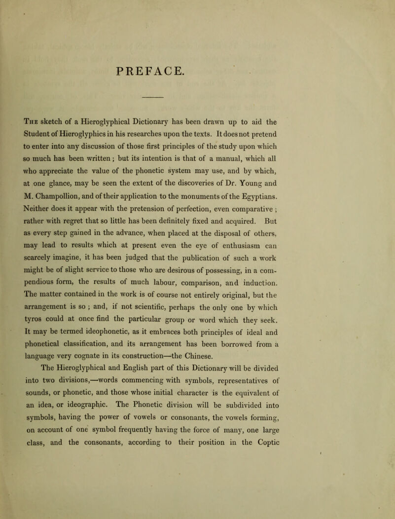 PREFACE. The sketch of a Hieroglyphical Dictionary has been drawn up to aid the Student of Hieroglyphics in his researches upon the texts. It does not pretend to enter into any discussion of those first principles of the study upon which so much has been written; but its intention is that of a manual, which all who appreciate the value of the phonetic system may use, and by which, at one glance, may be seen the extent of the discoveries of Dr. Young and M. Champollion, and of their application to the monuments of the Egyptians. Neither does it appear with the pretension of perfection, even comparative ; rather with regret that so little has been definitely fixed and acquired. But as every step gained in the advance, when placed at the disposal of others, may lead to results which at present even the eye of enthusiasm can scarcely imagine, it has been judged that the publication of such a work might be of slight service to those who are desirous of possessing, in a com- pendious form, the results of much labour, comparison, and induction. The matter contained in the work is of course not entirely original, but the arrangement is so ; and, if not scientific, perhaps the only one by which tyros could at once find the particular group or word which they seek. It may be termed ideophonetic, as it embraces both principles of ideal and phonetical classification, and its arrangement has been borrowed from a language very cognate in its construction—the Chinese. The Hieroglyphical and English part of this Dictionary will be divided into two divisions,—words commencing with symbols, representatives of sounds, or phonetic, and those whose initial character is the equivalent of an idea, or ideographic. The Phonetic division will be subdivided into symbols, having the power of vowels or consonants, the vowels forming, on account of one symbol frequently having the force of many, one large class, and the consonants, according to their position in the Coptic