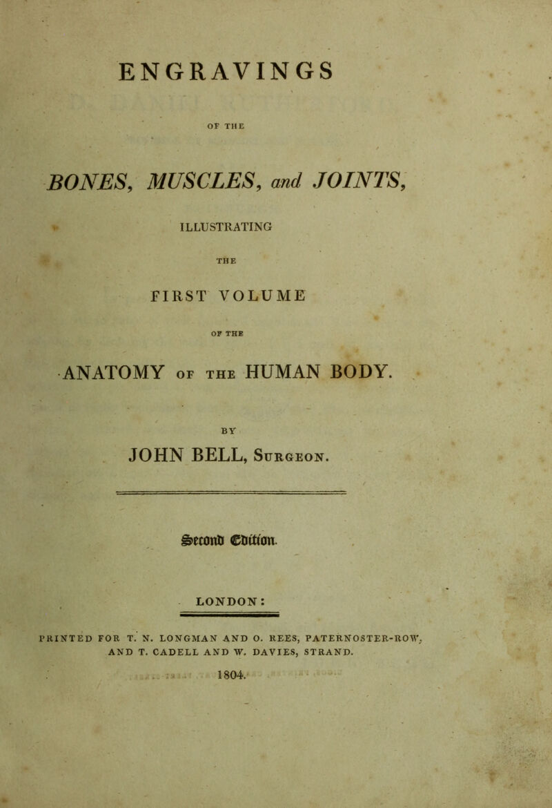 ENGRAVINGS OF THE BONES, MUSCLES, and JOINTS, ILLUSTRATING THE FIRST VOLUME OF THE ANATOMY of the HUMAN BODY. BY JOHN BELL, Surgeon. grconO e&ttfon. LONDON: PRINTED FOR T. N. LONGMAN AND O. REES, PATERNOSTER-ROW AND T. CADELL AND W. DAVIES, STRAND. . 4 .) v i ai 1804.