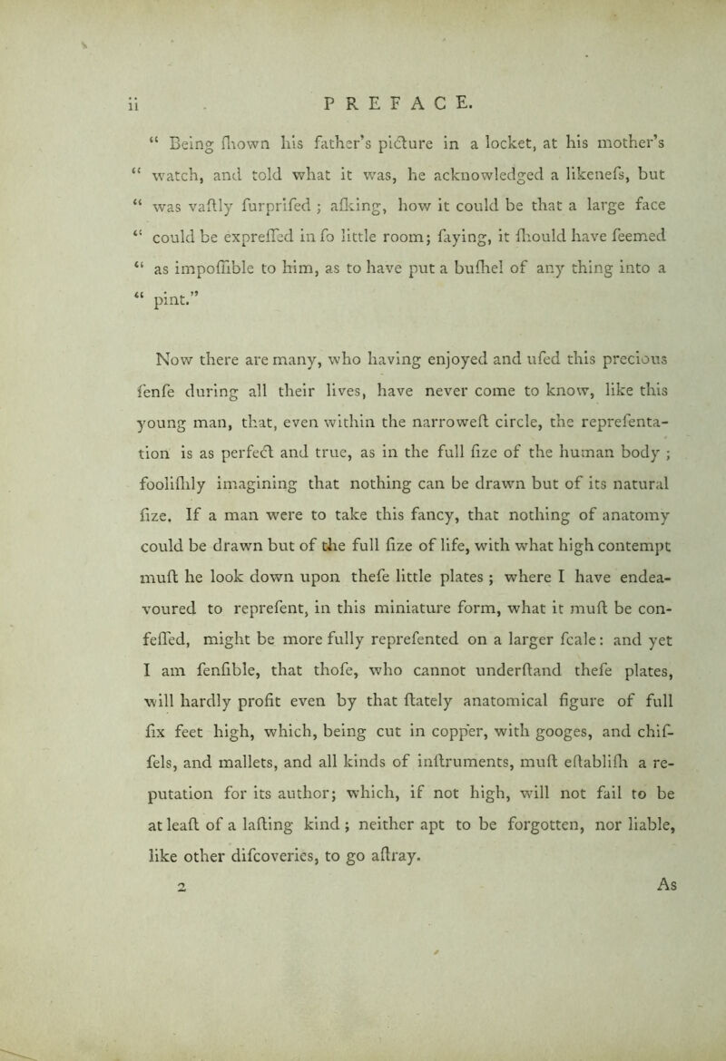 “ Being fliown his father’s pi<5ture in a locket, at his mother’s “ watch, and told what it was, he acknowledged a likenefs, but “ was vaftly furprifed ; afking, how it could be that a large face 44 could be expreffed info little room; faying, it fhould have feemed 44 as impofTible to him, as to have put a bufhe! of any thing into a 44 pint.” Now there are many, who having enjoyed and ufed this precious fenfe during all their lives, have never come to know, like this young man, that, even within the narrowed circle, the reprelenta- tion is as perfect and true, as in the full fize of the human body ; fooliflily imagining that nothing can be drawn but of its natural fize. If a man were to take this fancy, that nothing of anatomy could be drawn but of the full fize of life, with what high contempt muff he look down upon thefe little plates ; where I have endea- voured to reprefent, in this miniature form, what it mufl be con- fefied, might be more fully reprefented on a larger fcale: and yet I am fenfible, that thofe, who cannot underhand thefe plates, will hardly profit even by that flately anatomical figure of full fix feet high, which, being cut in copper, with googes, and chif- fels, and mallets, and all kinds of indruments, mufl efiablifh a re- putation for its author; which, if not high, will not fail to be at lead of a lading kind; neither apt to be forgotten, nor liable, like other difcoveries, to go adray. y As