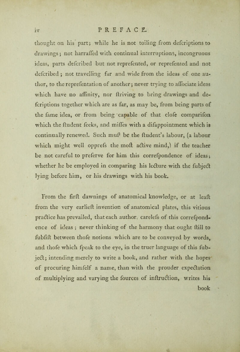 / iv PREFACE. thought on his part; while he is not toiling from defcriptions to drawings; not harrafled with continual interruptions, incongruous ideas, parts defcribed but not reprefented, or reprefented and not defcribed ; not travelling far and wide from the ideas of one au- thor, to the reprefentation of another; never trying to affociate ideas which have no affinity, nor ftriving to bring drawings and de- fcriptions together which are as far, as may be, from being parts of the fame idea, or from being 'capable of that clofe comparifon which the fludent feeks, and miffes with a difappointment which is continually renewed. Such muf* be the ftudent’s labour, (a labour which might well opprefs the mo ft adlive mind,) if the teacher be not careful to preferve for him this correfpondence of ideas j whether he be employed in comparing his ledture with the fubjedt lying before him, or his drawings with his book. From the firft dawnings of anatomical knowledge, or at leaft from the very earlieft invention of anatomical plates, this vitious practice has prevailed, that each author, carelefs of this correfpond- ence of ideas ; never thinking of the harmony that ought flill to fublift between thofe notions which are to be conveyed by words, and thofe which fpeak to the eye, in the truer language of this fub- je6t; intending merely to write a book, and rather with the hopes of procuring himfelf a name, than with the prouder expedition of multiplying and varying the fources of inflrudtion, writes his book