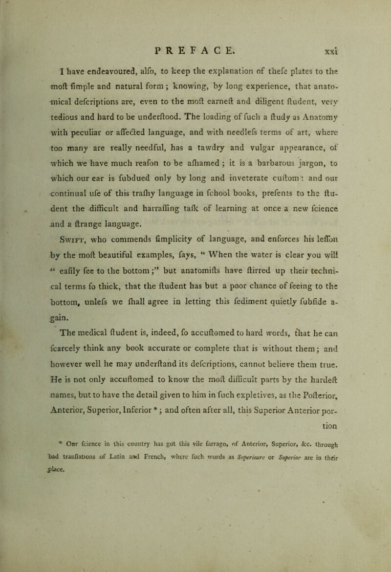 I have endeavoured, alfo, to keep the explanation of thefe plates to the tnoft fimple and natural form; knowing, by long experience, that anato- mical defcriptions are, even to the moll earned: and diligent fludent, very tedious and hard to be underftood. The loading of fuch a ftudy as Anatomy with peculiar or affedted language, and with needlefs terms of art, where too many are really needful, has a tawdry and vulgar appearance, of which we have much reafon to be afhamed ; it is a barbarous jargon, to which our ear is fubdued only by long and inveterate cuftom : and our continual ufe of this trafhy language in fchool books, prefents to the ftu- dent the difficult and harraffing talk of learning at once a new fcience and a ftrange language. Swift, who commends fimplicity of language, and enforces his lelTon by the molt beautiful examples, fays, “ When the water is clear you will “ eafily fee to the bottombut anatomilts have ftirred up their techni- cal terms fo thick, that the lludent has but a poor chance of feeing to the bottom, unlefs we fhall agree in letting this fediment quietly fublide a- gain. The medical ftudent is, indeed, fo accuftomed to hard words, that he can fcarcely think any book accurate or complete that is without them; and however well he may underhand its defcriptions, cannot believe them true. He is not only accuftomed to know the moft difficult parts by the hardeft names, but to have the detail given to him in fuch expletives, as the Pofterior, Anterior, Superior, Inferior *; and often after all, this Superior Anterior por- tion * Onr fcience in this country has got this vile farrago, of Anterior, Superior, &c. through bad tranflations of Latin and French, where fuch words as Superieure or Superior are in their place.