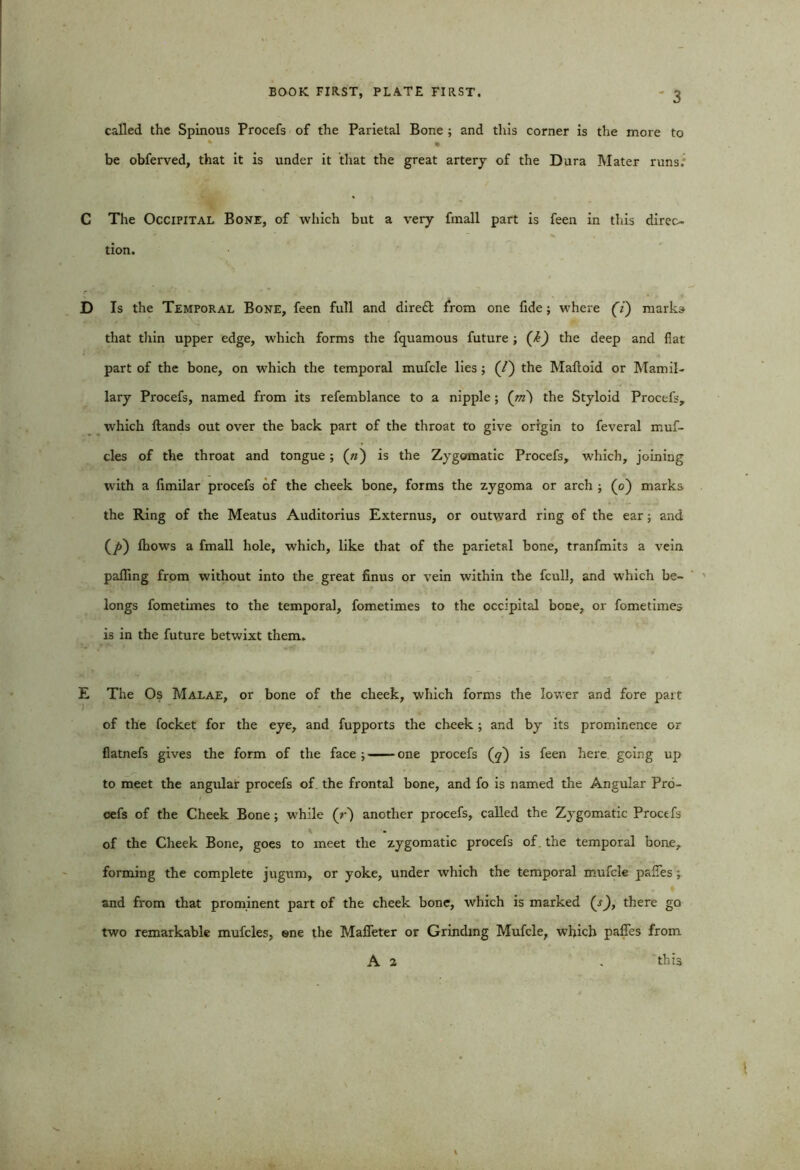 called the Spinous Procefs of the Parietal Bone ; and this corner is the more to * • be obferved, that it is under it that the great artery of the Dura Mater runs. C The Occipital Bone, of which but a very fmall part is feen in this direc- tion. D Is the Temporal Bone, feen full and direft from one fide; where (7) marks that thin upper edge, which forms the fquamous future ; (k) the deep and fiat part of the bone, on which the temporal mufcle lies ; (/) the Maltoid or Mamil- lary Procefs, named from its refemblance to a nipple ; ('m) the Styloid Procefs, which Hands out over the back part of the throat to give origin to feveral muf- cles of the throat and tongue ; (») is the Zygomatic Procefs, which, joining with a limilar procefs of the cheek bone, forms the zygoma or arch ; (o) marks the Ring of the Meatus Auditorius Externus, or outward ring of the ear; and (/>) fhows a fmall hole, which, like that of the parietal bone, tranfmits a vein palling from without into the great finus or vein within the fcull, and which be- longs fometimes to the temporal, fometimes to the occipital bone, or fometimes is in the future betwixt them. E The Os Malae, or bone of the cheek, which forms the lower and fore part of the focket for the eye, and fupports the cheek; and by its prominence or flatnefs gives the form of the face;——one procefs (y) is feen here going up to meet the angular procefs of. the frontal bone, and fo is named the Angular Pro- cefs of the Cheek Bone ; while (r) another procefs, called the Zygomatic Proctfs • of the Cheek Bone, goes to meet the zygomatic procefs of. the temporal bone, forming the complete jugum, or yoke, under which the temporal mufcle pafies; and from that prominent part of the cheek bone, which is marked (s), there go two remarkable mufcles, ene the Mafieter or Grinding Mufcle, which paffes from