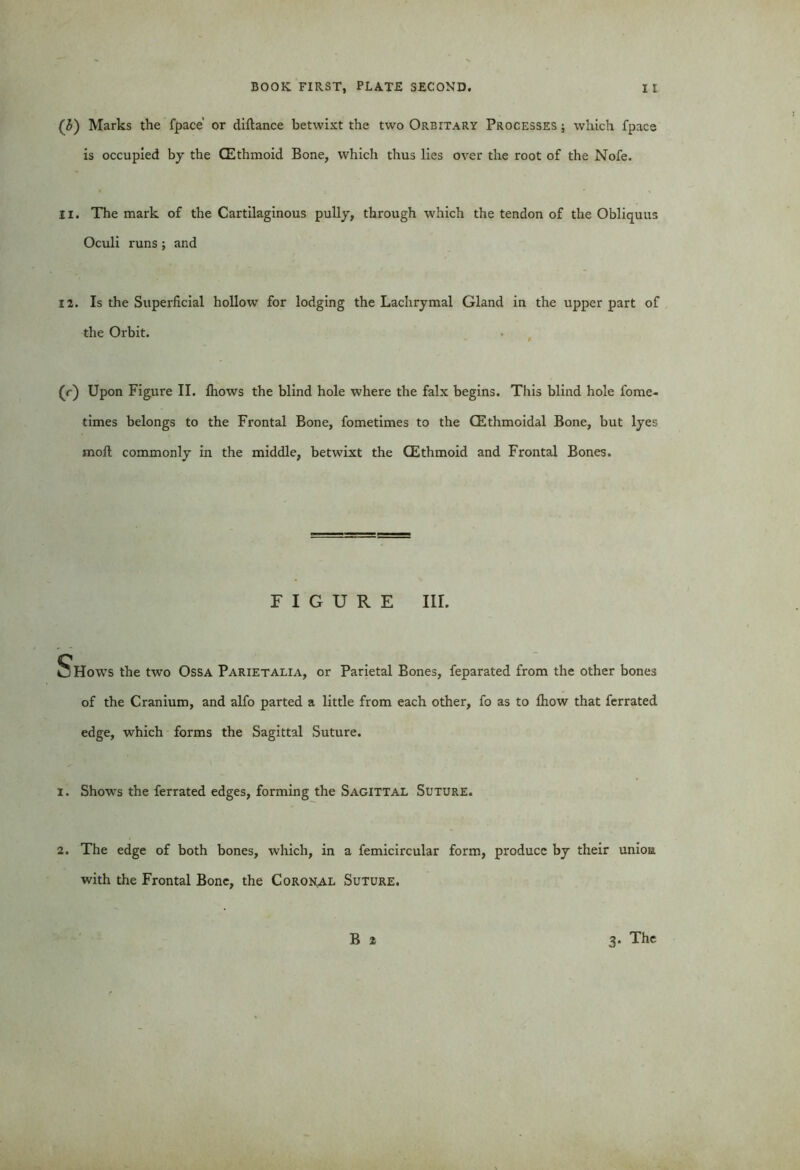 (3) Marks the fpace' or diftance betwixt the two Orbitary Processes; which fpace is occupied by the (Ethmoid Bone, which thus lies over the root of the Nofe. 11. The mark of the Cartilaginous pully, through which the tendon of the Obliquus Oculi runs ; and 12. Is the Superficial hollow for lodging the Lachrymal Gland in the upper part of the Orbit. (r) Upon Figure II. Ihows the blind hole where the falx begins. This blind hole fome- times belongs to the Frontal Bone, fometimes to the (Ethmoidal Bone, but lyes moll commonly in the middle, betwixt the (Ethmoid and Frontal Bones. FIGURE III. C o Hows the two Ossa Parietalia, or Parietal Bones, feparated from the other bones of the Cranium, and alfo parted a little from each other, fo as to Ihow that ferrated edge, which forms the Sagittal Suture. 1. Shows the ferrated edges, forming the Sagittal Suture. 2. The edge of both bones, which, in a femicircular form, produce by their union with the Frontal Bone, the Coronal Suture. B 2 3- The