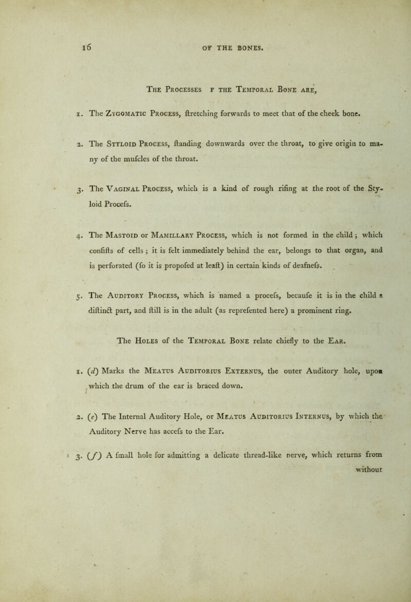 The Processes f the Temporal Bone are, i. The Zygomatic Process, firetching forwards to meet that of the cheek bone. i. The Styloid Process, Handing downwards over the throat, to give origin to ma- ny of the mufcles of the throat. 3. The Vaginal Process, which is a kind of rough riling at the root of the Sty- loid Procefs. 4. The Mastoid or Mamillary Process, which is not formed in the child; wdiich confifts of cells ; it is felt immediately behind the ear, belongs to that organ, and is perforated (fo it is propofed at lealt) in certain kinds of deafnefs. 5. The Auditory Process, which is named a procefs, becaufe it is in the child a diftinft part, and Hill is in the adult (as reprefented here) a prominent ring. The Holes of the Temporal Bone relate chiefly to the Ear. 1. (d) Marks the Meatus Auditorius Externus, the outer Auditory hole, upon which the drum of the ear is braced down. 9 2. (<?) The Internal Auditory Hole, or Meatus Auditorius Internus, by which the Auditory Nerve has accefs to the Ear. 3. (f) A fmall hole for admitting a delicate thread-like nerve, which returns from without