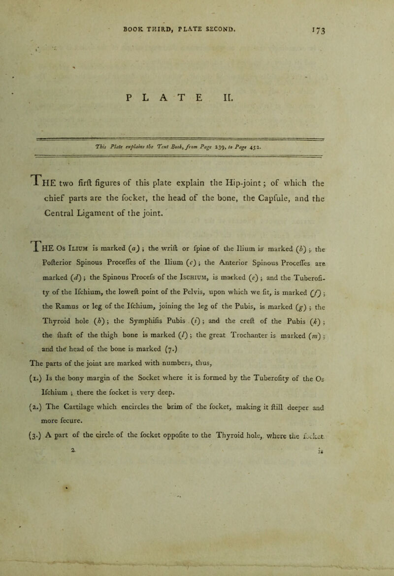 PLATE II. This Plate explains the Text Boot, from Page 239, to Page 45 2. The two firft figures of this plate explain the Hip-joint; of which the chief parts are the focket, the head of the bone, the Capfule, and the Central Ligament of the joint. The Os Ilium is marked (a) ; the wrift or fpine of the Ilium is- marked (£) ; the Pofterior Spinous Proceffes of the Ilium (c) ; the Anterior Spinous Proceffes are marked (zf) ; the Spinous Procefs of the Ischium, is marked (f) ; and the Tuberofi- ty of the Ifchium, the loweft point of the Pelvis, upon which we fit, is marked (f) ; the Ramus or leg of the Ifchium, joining the leg of the Pubis, is marked (g) ; the Thyroid hole (£); the Symphilis Pubis (z) ; and the creft of the Pubis (/£) ; the fhaft of the thigh bone is marked (/) ; the great Trochanter is marked (ot) ; and the head of the bone is marked (7.) The parts of the joint are marked v/ith numbers, thus, (1.) Is the bony margin of the Socket where it is formed by the Tuberofity of the Os Ifchium ; there the focket is very deep. (2..) The Cartilage which encircles the brim of the focket, making it Hill deeper and more fecure. (3.) A part of the circle, of the focket oppofite to the Thyroid hole, where the LJcet.