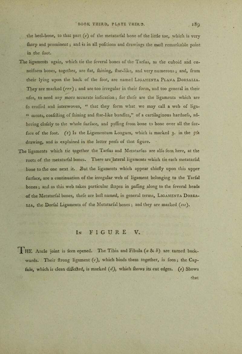 the heel-bone, to that part (e) of the metatarfal bone of the little toe, which is very Aiarp and prominent; and is in all portions and drawings the moil remarkable point in the foot. The ligaments again, which tie the feveral bones of the Tarfus, as the cuboid and cu- neiform bones, together, are flat. Alining, ilar-like, and very numerous ; and, from their lying upon the back of the foot, are named Ligamenta Plana Dorsalia. They are marked (rrr) ; and are too irregular in their form, and too general in their ufes, to need any more accurate indication ; for thefe are the ligaments which are fo croffed and interwoven, ** that they form what we may call a web of liga- ■“ ments, confiiling of Alining and Aar-like bundles,” of a cartilaginous hardnefs, ad- hering clofely to the whole furface, and pafiing from bone to bone over all the fur- face of the foot. (t) Is the Ligamentum Longum, which is marked 3. in the 5th drawing, and is explained in the letter prefs of that figure. The ligaments which tie tpgether the Tarfus and Metatarfus are alfo feen here, at the roots of the metatarfal bones. There are lateral ligaments which tie each metatarfal bone to the one next it. .But the ligaments which appear chiefly upon this upper furface, are a continuation of the irregular web of ligament belonging to the Tarfal bones; and as this w'eb takes particular Aiapes in pafling along to the feveral heads of the Metatarfal bones, thefe are befl named, in general terms, Ligamenta Dorsa- lia, the Dorfal Ligaments of the Metatarfal bones; and they are marked (nr). In FIGURE V. The Ancle joint is feen opened. The Tibia and Fibula (ci &. b) are turned back- wards. Their Arong ligament (c), which binds them together, is feen; the Cap- fule, which is clean diile&ed, is marked (d), which Aiows its cut edges. (<r) Shows that