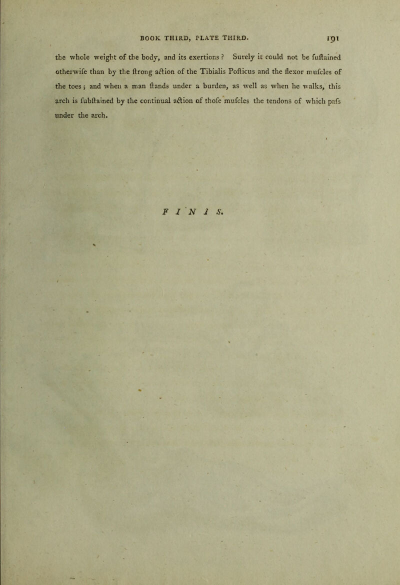 the whole -weight of the body, and its exertions ? Surely it could not be fuftained otherwife than by the ftrong aclion of the Tibialis Pofticus and the flexor mufcles of the toes ; and when a man flands under a burden, as well as when he walks, this arch is fubftained by the continual a&ion of thofe mufcles the tendons of which pafs under the arch. F I 'N J S.