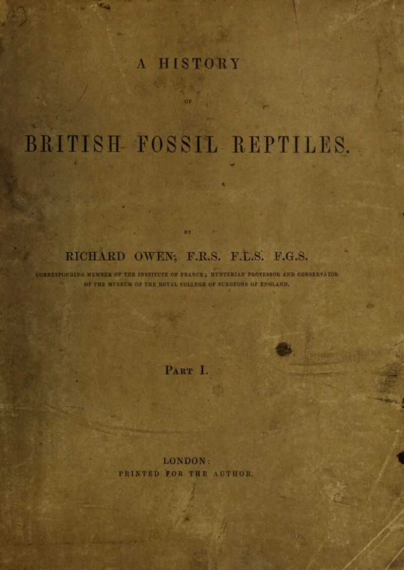 ■r y / ' 8 op 1 < BRITISH FOSSIL REPTILES. BY RICHARD OWEN-, F.R.S. P.t.S. E.G.S. CORRESPONDING MEMBER OF TOE INSTITUTE OF FRANCE ; HUNTERIAN PROFESSOR AND CONSERVATOR OF THE MUSEUM OF TOE ROYAL COLLEGE OF SURGEONS OF ENGLAND. Part I. PRINTED