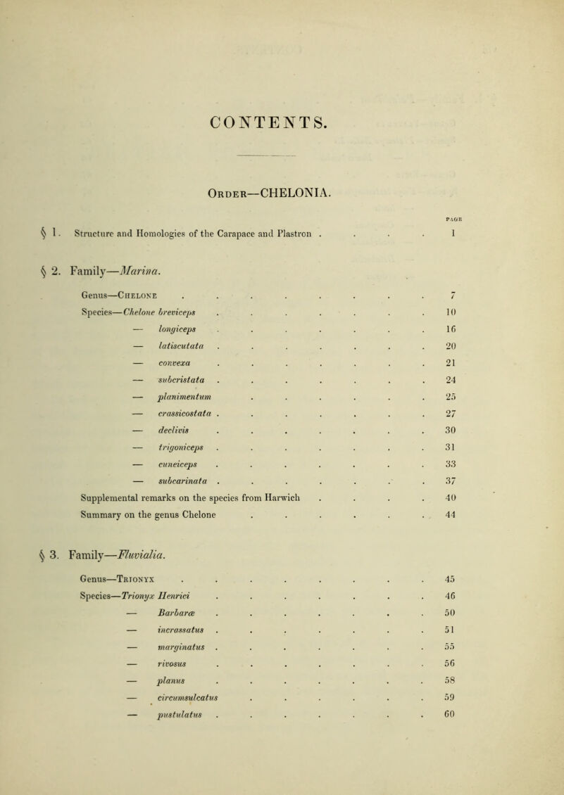 CONTENTS Order—CHELONIA. PAGE § 1 • Structure and Homologies of the Carapace and Plastron .... 1 ^ 2. Family—Marina. Genus—Chelone ........ 7 Species—Chelone breviceps . . . . . . .10 — longiceps . . . . . .16 — latiscutata ....... 20 — convexa . . . . . . .21 — subcristata ....... 24 — planimentum . . . . . .25 — crassicostata . . . . . . .27 — declivis ....... 30 — trigoniceps . . . . . . .31 — cuneiceps ....... 33 — subcarinata ....... 3 7 Supplemental remarks on the species from Harwich . . . .40 Summary on the genus Chelone ...... 44 § 3. Family—Fluvialia. Genus—Trionyx ........ 45 Species—Trionyx Ilenrici . . . . . . .46 — Barbaras ....... 50 — incrassatus . . . . . . .51 — marginatus ....... 55 — rivosus ....... 56 — planus ....... 58 — circumsulcatus . . . . . .59 — pustulatus . . . . . . .60