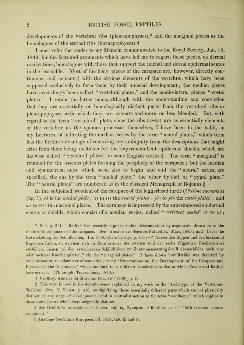 developments of the vertebral ribs (pleurapophyses),* * * § and the marginal pieces as the homologues of the sternal ribs (hsemapophysesj.f I must refer the reader to my Memoir, communicated to the Royal Society, Jan. 18, 1849, for the facts and arguments which have led me to regard these pieces, as dermal ossifications, homologous with those that support the nuchal and dorsal epidermal scutes in the crocodile. Most of the bony pieces of the carapace are, however, directly con- tinuous, and connate,! with the obvious elements of the vertebrae, which have been supposed exclusively to form them by their unusual development; the median pieces have accordingly been called “ vertebral plates,” and the medio-lateral pieces “ costal plates.” I retain the latter name, although with the understanding and conviction that they are essentially or homologically distinct parts from the vertebral ribs or pleurapophyses with which they are connate and more or less blended. But, with regard to the term “ vertebral” plate, since the ribs (costa) are as essentially elements of the vertebrae as the spinous processes themselves, I have been in the habit, in my Lectures, of indicating the median series by the term “ neural plates,” which term has the further advantage of removing any ambiguity from the descriptions that might arise from their being mistaken for the superincumbent epidermal shields, which are likewise called “ vertebral plates” in some English works.§ The term “ marginal” is retained for the osseous plates forming the periphery of the carapace ; but the median and symmetrical ones, which seem also to begin and end the “ neural” series, are specified, the one by the term “ nuchal plate,” the other by that of “ pygal plate.” The “ neural plates” are numbered as in the classical Monograph of Bojanus.|| In the subjoined woodcut of the carapace of the loggerhead turtle (Chelone caouanna) (fig. 1), ch is the nuchal plate; si to si l the neural plates; pl\ to ph the costal plates; and m\ to m\2 the marginal plates. The carapace is impressed by the superimposed epidermal scutes or shields, which consist of a median series, called “ vertebral scutes v\ to V5 ; * Ibid. p. 211. Ratlike has recently supported this determination by arguments drawn from the mode of development of the carapace. See ‘ Annales des Sciences Naturelles,’ Mars, 1846 ; and ‘Ueber die Entwickelung der Schildkroten,’ 4to, 1848, where he says, p. 105 :—“ Ausser den Rippen und den horizontal liegenden Tafeln, zu welchen sich die Dornfortsatze des zweiten und der sechs folgenden Riickenwirbel ausbilden, dienen bei den erwachsenen Schildkroten zur Zusammensetzung des Riickenschildes noch eine oder mehrere Knochenplatten,” viz. the “marginal plates.” I have shown how Rathke was deceived by over-estimating the character of connation, in my ‘ Observations on the Development of the Carapace and Plastron of the Chelonians,’ which conduct to a different conclusion to that at which Cuvier and Rathke have arrived. (Philosoph. Transactions, 1849.) f Geoffrey, Annales du Museum, tom. xiv (1809)5 p. 7. J This term is used in the definite sense explained in my work on the ‘Archetype of the Vertebrate Skeleton’ (8vo, V. Voorst, p. 49), as signifying those essentially different parts which are not physically distinct at any stage of development; and in contradistinction to the term “ confluent,” which applies to those united parts which were originally distinct. § See Griffiths’s translation of Cuvier, vol. ix. Synopsis of Reptilia, p. 6—“fifth vertebral plates prominent.” |] Anatome Testudinis Europaese, fol. 1821, tab. iii and iv.