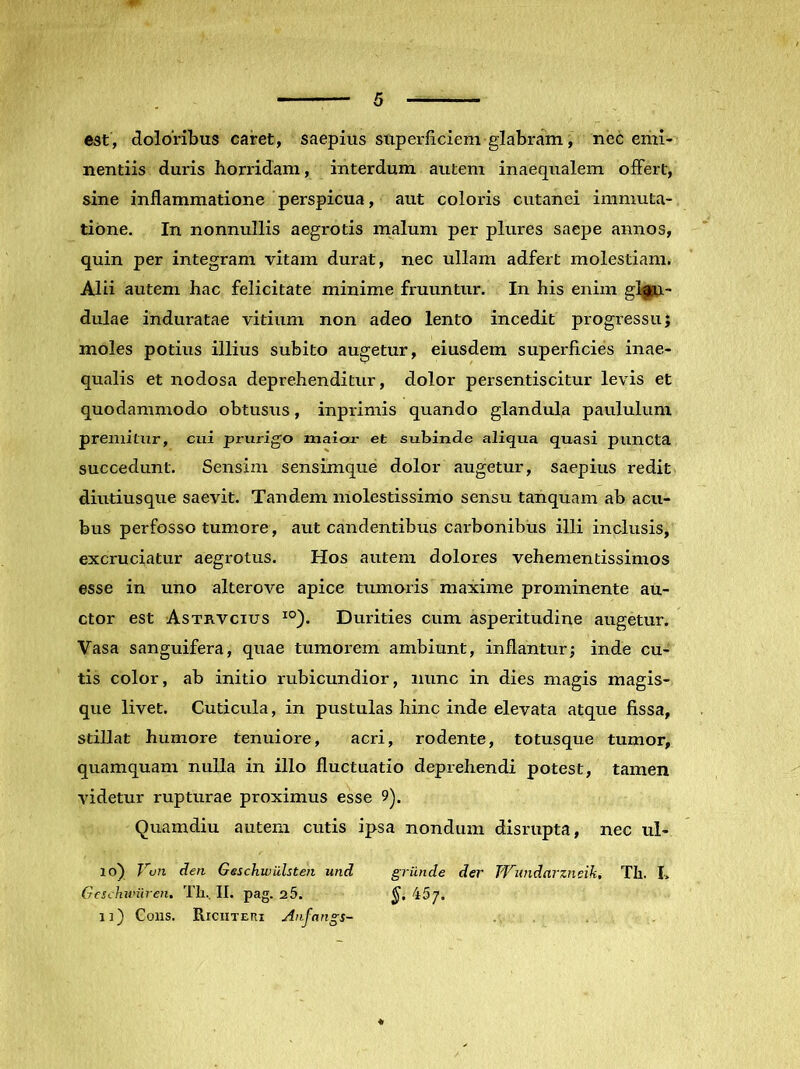 est, doloribus caret, saepius superficiem glabram, nec emi- nentiis duris horridam, interdum autem inaequalem offert, sine inflammatione perspicua, aut coloris cutanei immuta- tione. In nonnullis aegrotis malum per plures saepe annos, quin per integram vitam durat, nec ullam adfert molestiam. Alii autem hac felicitate minime fruuntur. In his enim glgsa- dulae induratae vitium non adeo lento incedit progressu; moles potius illius subito augetur, eiusdem superficies inae- qualis et nodosa deprehenditur, dolor persentiscitur levis et quodammodo obtusus, inprimis quando glandula paululum premitur, cui prurigo maior et subinde aliqua quasi puncta succedunt. Sensim sensimque dolor augetur, saepius redit diutiusque saevit. Tandem molestissimo sensu tanquam ab acu- bus perfosso tumore, aut candentibus carbonibus illi inclusis, excruciatur aegrotus. Hos autem dolores vehementissimos esse in uno alterove apice tumoris maxime prominente au- ctor est Astrvcius ^°). Durities cum asperitudine augetur. Vasa sanguifera, quae tumorem ambiunt, inflantur; inde cu- tis color, ab initio rubicundior, nunc in dies magis magis- que livet. Cuticula, in pustulas hinc inde elevata atque fissa, stillat humore tenuiore, acri, rodente, totusque tumor, quamquam nulla in illo fluctuatio deprehendi potest, tamen videtur rupturae proximus esse 9). Quamdiu autem cutis ipsa nondum disrupta, nec ul- lo) den Geschwulsten und grunde der TVundavzneih, Th. I> Geschuniren, Th.. II. pag. 25. 457. 1]) Cons. Riciiteri Anfangs-