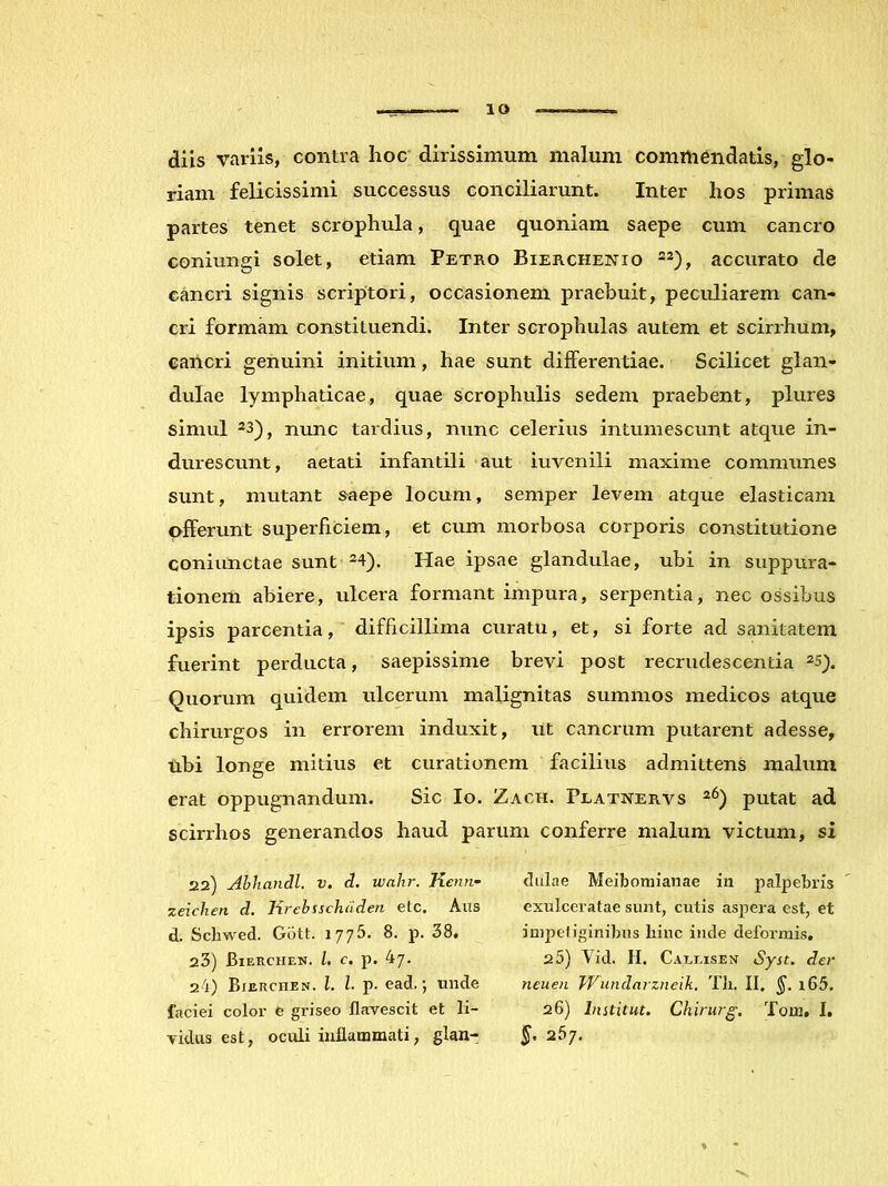 lO diis variis, contra hoc' dirissimum malum commendatis, glo- riam felicissimi successus conciliarunt. Inter hos primas partes tenet scrophula, quae quoniam saepe cum cancro coniungi solet, etiam Petro Bierchenio -2), accurato de cancri signis scriptori, occasionem praebuit, peculiarem can- cri formam constituendi. Inter scrophulas autem et scirrhum, cancri genuini initium, hae sunt differentiae. Scilicet glan- dulae lymphaticae, quae scrophulis sedem praebent, plures simul 23)j nunc tardius, nunc celerius intumescunt atque in- durescunt, aetati infantili aut iuvenili maxime communes sunt, mutant saepe locum, semper levem atque elasticam offerunt superficiem, et cum morbosa corporis constitutione coniunctae sunt ^4). Hae ipsae glandulae, ubi in suppura- tionem abiere, ulcera formant impura, serpentia, nec ossibus ipsis parcentia, difficillima curatu, et, si forte ad sanitatem fuerint perducta, saepissime brevi post recrudescentia 25^. Quorum quidem ulcerum malignitas summos medicos atque chirurgos in errorem induxit, ut cancrum putarent adesse, ubi longe mitius et curationem facilius admittens malum erat oppugnandum. Sic Io. Zach. Platnervs putat ad scirrhos generandos haud parum conferre malum victum, si 22) Ahhandl. v. d, walir. Kenti- zeichen d. Krebsschdden etc. Alis d. Scliwed. Giitt. 1775. 8. p. 38. 23) Bierchen. l, c, p. 47. 24) Bierchen. l. l. p- ead.; unde faciei color e griseo flavescit et li- vidus est, oculi inflammati, glan- dulae Meibomianae in palpebris exulceratae sunt, cutis aspera est, et impetiginibus hinc inde deformis, 25) Vid. H. Caleisen Syst. der neuen TVundarzneik. Tli. II. §. i65. 26) Institui. Chirurg. Tom. I. 267.