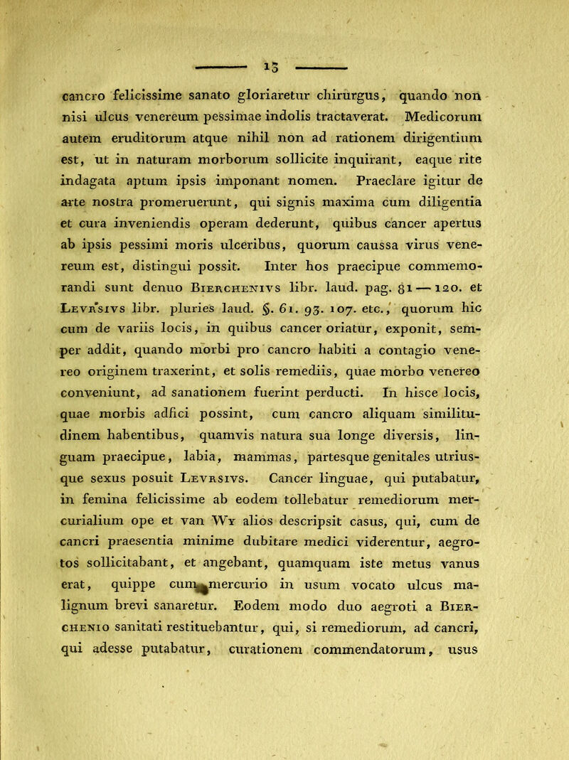 cancro felicissime sanato gloriaretur chirurgus, quando non nisi ulcus venereum pessimae indolis tractaverat. Medicorum autem eruditorum atque nihil non ad rationem dirigentium est, ut in naturam morborum sollicite inquirant, eaque rite indagata aptum ipsis imponant nomen. Praeclare igitur de ai-te nostra promeruerunt, qui signis maxima cum diligentia et cura inveniendis operam dederunt, quibus cancer apertus ab ipsis pessimi moris ulceribus, quorum caussa virus vene- reum est, distingui possit. Inter hos praecipue commemo- randi sunt denuo Bierchetstivs libr. laud. pag. 31 —120. et Levrsivs libr. pluries laud. §.61. 93. 107. etc., quorum hic cum de variis locis, in quibus cancer oriatur, exponit, sem- per addit, quando morbi pro cancro habiti a contagio vene- reo originem traxerint, et solis remediis, quae morbo venereo conveniunt, ad sanationem fuerint perducti. In hisce locis, quae morbis adfici possint, cum cancro aliquam similitu- dinem habentibus, quamvis natura sua longe diversis, lin- guam praecipue, labia, mammas, partesque genitales utrius- que sexus posuit Levrsivs. Cancer linguae, qui putabatur, in femina felicissime ab eodem tollebatur remediorum mer- curialium ope et van Wy alios descripsit casus, qui, cum de cancri praesentia minime dubitare medici viderentur, aegro- tos sollicitabant, et angebant, quamquam iste metus vanus erat, quippe cun^mercurio in usum vocato ulcus ma- lignum brevi sanaretur. Eodem modo duo aegroti a Bier- CHENio sanitati restituebantur, qui, si remediorum, ad cancri, qui adesse putabatur, curationem commendatorum, usus