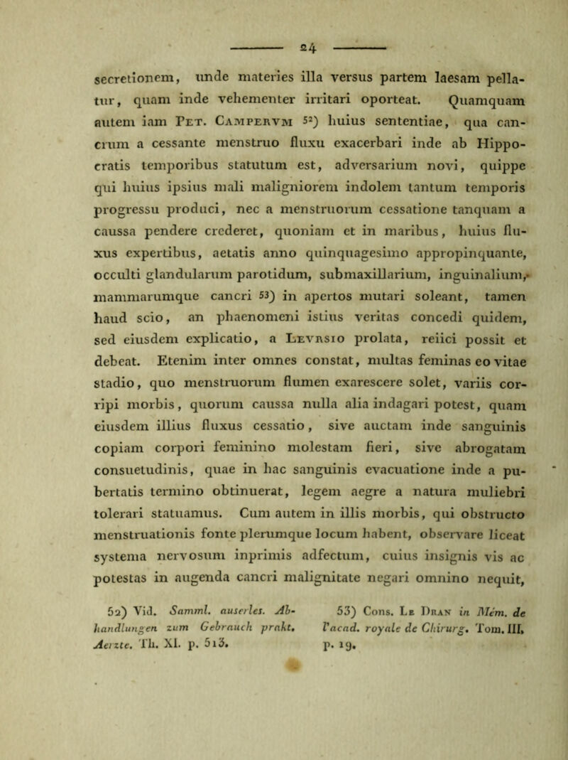 secretionem, imde materies illa versus partem laesam pella- tur, quam inde vehementer irritari oporteat. Quamquam autem iam Pet. Campervm huius sententiae, < qua can- crum a cessante menstruo fluxu exacerbari inde ab Hippo- cratis temporibus statutum est, adversarium novi, quippe qui huius ipsius mali maligniorem indolem tantum temporis progressu produci, nec a menstruorum cessatione tanquam a caussa pendere crederet, quoniam et in maribus, huius flu- xus expertibus, aetatis anno quinquagesimo appropinquante, occulti glandularum parotidum, submaxillarium, inguinalium,» mammarumque cancri 53) in apertos mutari soleant, tamen haud scio, an phaenomeni istius veritas concedi quidem, sed eiusdem explicatio, a Levrsio prolata, reiici possit et debeat. Etenim inter omnes constat, multas feminas eo vitae stadio, quo menstruorum flumen exarescere solet, variis cor- ripi morbis, quorum caussa nulla «alia indagari potest, quam eiusdem illius fluxus cessatio, sive auctam inde sanguinis copiam corpori feminino molestam fieri, sive abrogatam consuetudinis, quae in hac sanguinis evacuatione inde a pu- bertatis termino obtinuerat, legem aegre a natura muliebri tolerari statuamus. Cum autem in illis morbis, qui obstructo menstruationis fonte plerumque locum habent, observare liceat systema nervosum inprimis adfectum, cuius insignis vis ac potestas in augenda cancri malignitate negari omnino nequit, 5a) Vid. Samml. auserles. Ah- 53) Cons. Le Dran in Mem. de handlungen zum Gehrauch prnht, Vacad. royale de Chirurg, Tom. III, Aeizte. Th. XI. p. 5i3. p. 19.