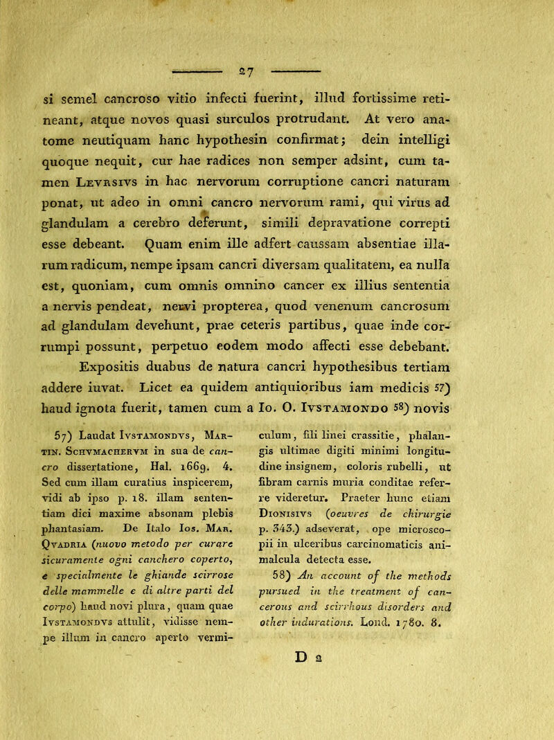 si semel cancroso vitio infecti fuerint, illnd fortissime reti- neant, atque novos quasi surculos protrudant. At vero ana- tome neutiquam hanc hypothesin confirmat; dein intelligi quoque nequit, cur hae radices non semper adsint, cum ta- men Levrsivs in hac nervorum corruptione cancri naturam ponat, ut adeo in omni cancro nervorum rami, qui virus ad glandulam a cerebro deferunt, simili depravatione correpti esse debeant. Quam enim ille adfert caussam absentiae illa- rum radicum, nempe ipsam cancri diversam qualitatem, ea nulla est, quoniam, cum omnis omnino cancer ex illius sententia a nervis pendeat, nesvi propterea, quod venenum cancrosum ad glandulam devehunt, prae ceteris partibus, quae inde cor- rumpi possunt, perpetuo eodem modo affecti esse debebant. Expositis duabus de natura cancri hypothesibus tertiam addere iuvat. Licet ea quidem antiquioribus iam medicis 57) haud ignota fuerit, tamen cum a Io. 0. Ivtstamondo 58) novis 5;) Laudat Ivstamondvs, Mar- tin. ScHVMACHERYM in sua de can- cro dissertatione, Hal. i66g. 4. Sed cum illam curatius inspicerem, vidi ab ipso p. i8. illam senten- tiam dici maxime absonam plebis phantasiam. De Italo los. Mar. Qvadria (nuovo metodo fer curare sicuramente ogni canckero coperto, e specialmente le ghiande scirrose delle mammelle e di altre parti dei corpo) liaud novi plura, quam quae IvsTAMONDVs attulit, vidisse nem- pe illum in cancro aperto vermi- culum, fili linei crassitie, phalan- gis ultimae digiti minimi longitu- dine insignem, coloris rubelli, ut fibram carnis muria conditae refer- re videretur. Praeter hunc etiam Dionisivs (oeuvres de chii-urgie p. 343.) adseverat, ope microsco- pii in ulceribus carcinomaticis ani- malcula detecta esse. 58) An account oj the methods pursued in the treatment oj can- cerous and scirrhous disorders and other indurations. Loiid. 1780. 8. D 2