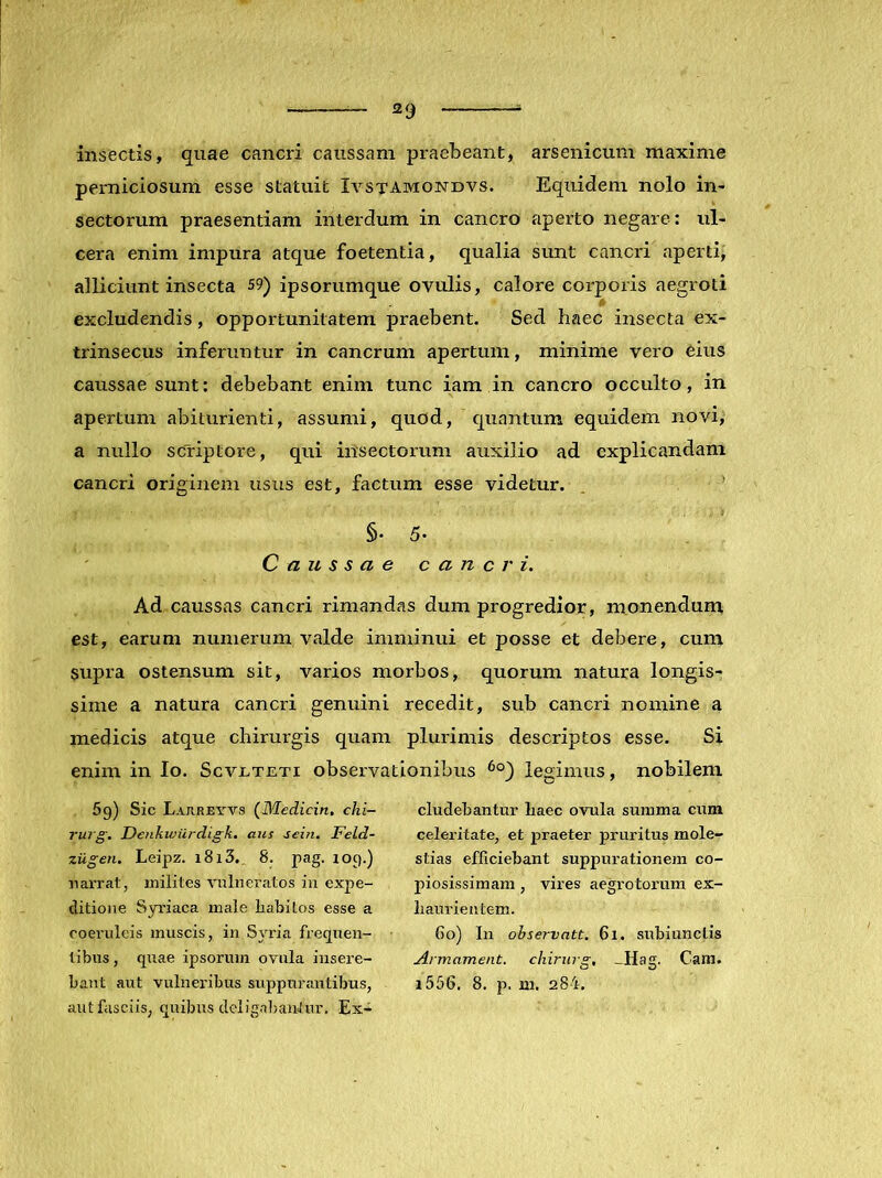 «29 insectis, quae cancri caussam praebeant, arsenicum maxime perniciosum esse statuit Iystamondvs. Equidem nolo in- sectorum praesentiam interdum in cancro aperto negare: ul- cera enim impura atque foetentia, qualia sunt cancri aperti, alliciunt insecta 59) ipsorumque ovulis, calore corporis aegroti excludendis, opportunitatem praebent. Sed haec insecta ex- trinsecus inferuntur in cancrum apertum, minime vero eius caussae sunt: debebant enim tunc iam in cancro occulto, in apertum abiturienti, assumi, quod, c^uantum equidem novi, a nullo scriptore, qui insectorum auxilio ad explicandam cancri originem usus est, factum esse videtur. ’ §. 5. Caussae cancri. Ad caussas cancri rimandas dum progredior, monendum, est, earum numerum valde imminui et posse et debere, cum supra ostensum sit, varios morbos, quorum natura longis- sime a natura cancri genuini recedit, sub cancri nomine a medicis atque chirurgis quam plurimis descriptos esse. Si enim in Io. Scvuteti observationibus legimus, nobilem 5g) Sic Lajiret-vs (Medicin, chi- rurg, Denkiviirdigk. aus sein. Feld- ziigen. Leipz. 1813.. 8. pag. log.) narrat, milites vulneratos iii expe- ditione Syriaca male liabitos esse a coeruleis muscis, in Syria fregnen- libus, qnae ipsorum ovula insere- bant aut vulneribus suppurantibus, aut fasciis, quibus dcligaljaiitur. Ex- cludebantur baec ovula summa cum celeritate, et praeter pruritus mole- stias efficiebant suppurationem co- piosissimam , vires aegrotorum ex- liaurientem. 60) In observntt. 61. snbiunctis Armament. chirurg, ^Hag. Cam. i556. 8. p. m. 284.