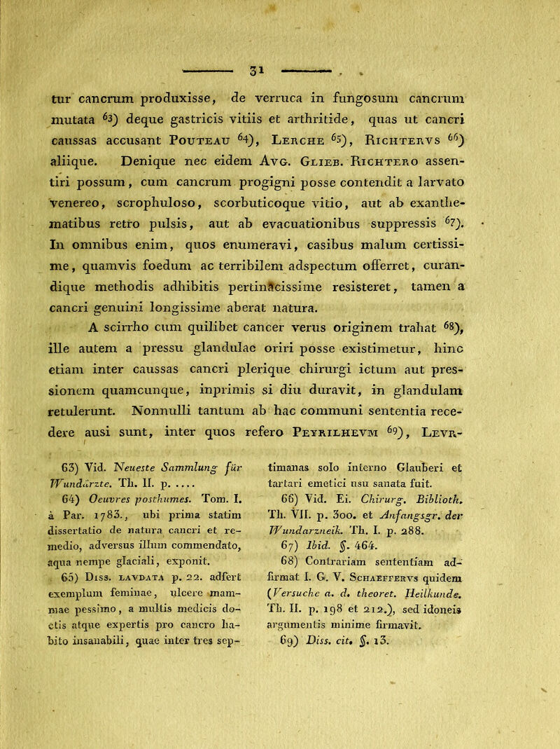 n 1 ~  T txir cancrum produxisse, de verruca in fungosum cancrum mutata ^3_) deque gastricis vitiis et arthritide, quas ut cancri caussas accusant Pouteau ^4), Lerche Richtervs aliique. Denique nec eidem Avo. Geieb. Richtep.o assen- tiri possum , cum cancrum progigni posse contendit a larvato Venereo, scrophuloso, scorbuticoque vitio, aut ab exanthe- matibus retro pulsis, aut ab evacuationibus suppressis *^7). In omnibus enim, quos enumeravi, casibus malum certissi- me , quamvis foedum ac terribilem adspectum offerret, curan- dique methodis adhibitis pertinScissime resisteret, tamen a cancri genuini longissime aberat natura. A scirrho cum quilibet cancer verus originem trahat ^8), ille autem a pressu glandulae oriri posse existimetur, hinc etiam inter caussas cancri plerique chirurgi ictum aut pres- sionem quamcunque, inprimis si diu duravit, in glandulam retulerunt. Nonnulli tantum ab hac communi sententia rece- dere ausi sunt, inter quos refero Pexrilhevm ^9), Levr- 63) Vid. Neueste Sammlung fuj' TVundiirzte, Tli. II. p 64) Oeuvres posthumes. Tom. I. a Par. 17 83., ubi prima statim dissertatio de natura cancri et re- medio, adversus illum commendato, aqua nempe glaciali, exponit. 65) Diss. i/AvnATA p. 22. adfert exemplum feminae, rjlcere mam- mae pessimo, a multis medicis do- ctis atque expertis pro cancro ha- bito insanabili, quae inter tres sep-^ timanas solo interno Glauberi et tartari emetici usu sanata fuit. 66) Vid. Ei. Chirurg, Bibliotk, TIi. VII. p. 3oo, et Anfangsgr, der Wundarzneik. Th. I. p. 288. 67) Ibid. §. 464. 68) Contrariam sententiam ad- llrmat I. G. V. Schaeffekvs quidem {^Versuchc a. d, theoret. Heilkunde. Th. II. p. 198 et 212.), sed idonei» argumentis minime firmavit. 69) Diss. ciu §. i3.