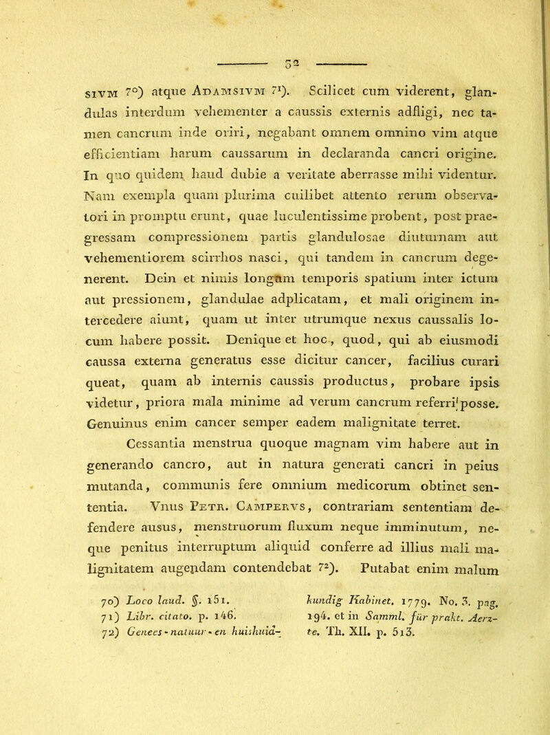 siVM 7°) atque Adamsivm 7^). Scilicet cum viderent, glan^ dulas interdum vehementer a caussis externis adfligi, nec ta- men cancrum inde oriri, negabant omnem omnino vim atque efficientiam harum caussarum in declaranda cancri origine. In quo quidem haud dubie a veritate aberrasse mihi videntur. Nam exempla quam plurima cuilibet attento rerum observa- tori in promptu erunt, quae luculentissime probent, post prae- gressam compressionem partis glandulosae diuturnam aut vehementiorem scirrhos nasci, qui tandem in cancrum dege- nerent. Dein et nimis longum temporis spatium inter ictura aut pressionem, glandulae adplicatam, et mali originem in- tercedere aiunt, quam ut inter utrumque nexus caussalis lo- cum habere possit. Denique et hoc , quod, qui ab eiusmodi caussa externa generatus esse dicitur cancer, facilius curari queat, quam ab internis caussis productus, probare ipsis videtur, priora mala minime ad verum cancrum referri'posse. Genuinus enim cancer semper eadem malignitate terret. Cessantia menstrua quoque magnam vim habere aut in generando cancro, aut in natura generati cancri in peius mutanda, communis fere omnium medicorum obtinet sen- tentia. Vnus Fetr. Campervs, contrariam sententiam de- fendere ausus, menstruorum fluxum neque imminutum, ne- que penitus interruptum aliquid conferre ad illius mali ma- lignitatem augendam contendebat 7^). Putabat enim malum 70) Loco Inud, §. l5l. liundig liahinet. 1779. No. 3. pag, 71) Lihr. citato, p. i46. 194. et in Samml. fUrprakt. Aerz- 72) Genees-naluuj -en huiihuid~ te. Th. XII. p. 5i3.