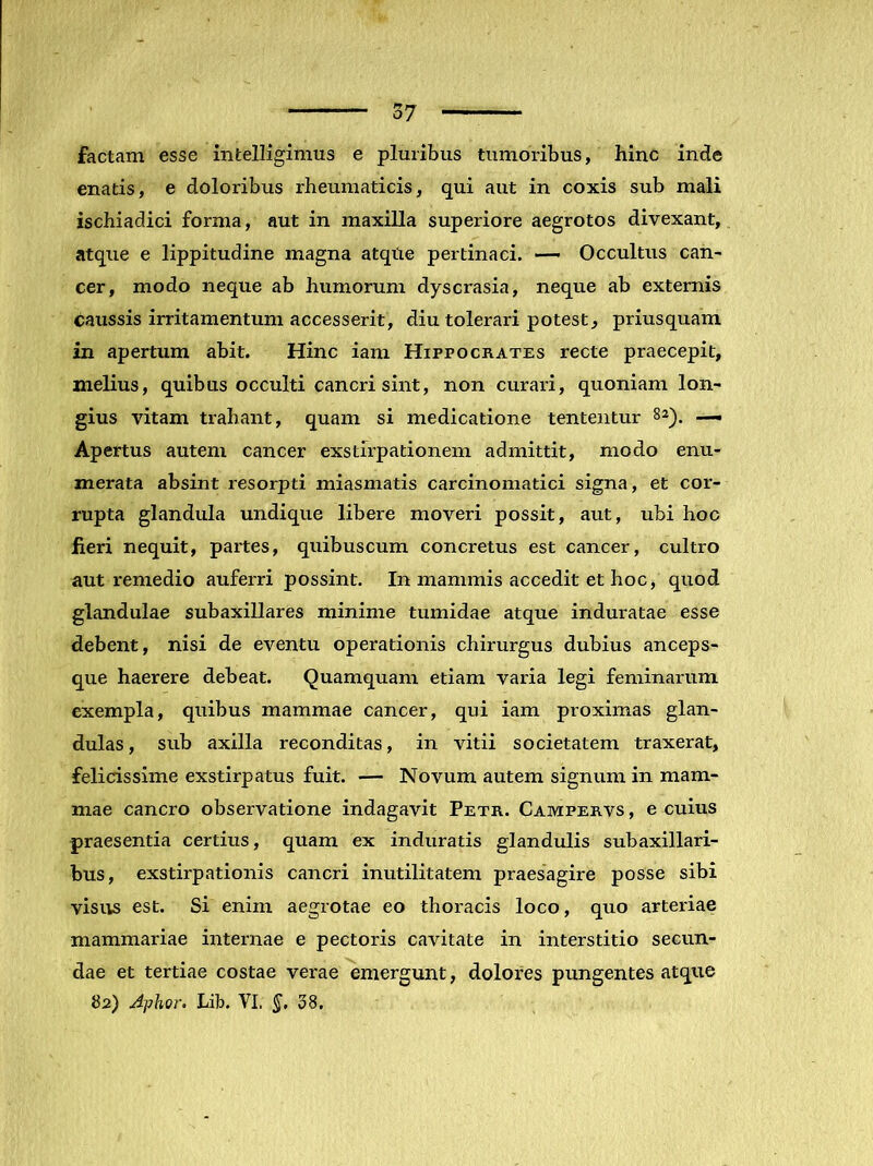 factam esse infcelligimus e pluribus tumoribus, hinc inde enatis, e doloribus rheumaticis, qui aut in coxis sub mali ischiadici forma, aut in maxilla superiore aegrotos divexant, atque e lippitudine magna atqtie pertinaci. — Occultus can- cer, modo neque ab humorum dyscrasia, neque ab externis caussis irritamentum accesserit, diu tolerari potest, priusquam in apertum abit. Hinc iani Hippocrates recte praecepit, melius, quibus occulti cancri sint, non curari, quoniam lon- gius vitam trahant, quam si medicatione tenteiitur 8^). — Apertus autem cancer exstirpationem admittit, modo enu- merata absint resorpti miasniatis carcinomatici signa, et cor- rupta glandula undique libere moveri possit, aut, ubi hoc lieri nequit, partes, quibuscum concretus est cancer, cultro aut remedio auferri possint. In mammis accedit et hoc, quod glandulae subaxillares minime tumidae atque induratae esse debent, nisi de eventu operationis chirurgus dubius anceps- que haerere debeat. Quamquam etiam varia legi feminarum exempla, quibus mammae cancer, qui iam proximas glan- dulas, sub axilla reconditas, in vitii societatem traxerat, felicissime exstirpatus fuit. — Novum autem signum in mam- mae cancro observatione indagavit Petr. Campervs , e cuius praesentia certius, quam ex induratis glandulis subaxillari- bus, exstirpationis cancri inutilitatem praesagire posse sibi visus est. Si enim aegrotae eo thoracis loco, quo arteriae mammariae internae e pectoris cavitate in interstitio secun- dae et tertiae costae verae emergunt, dolores pungentes atque 62) Aphor. Lib. VI. 38.