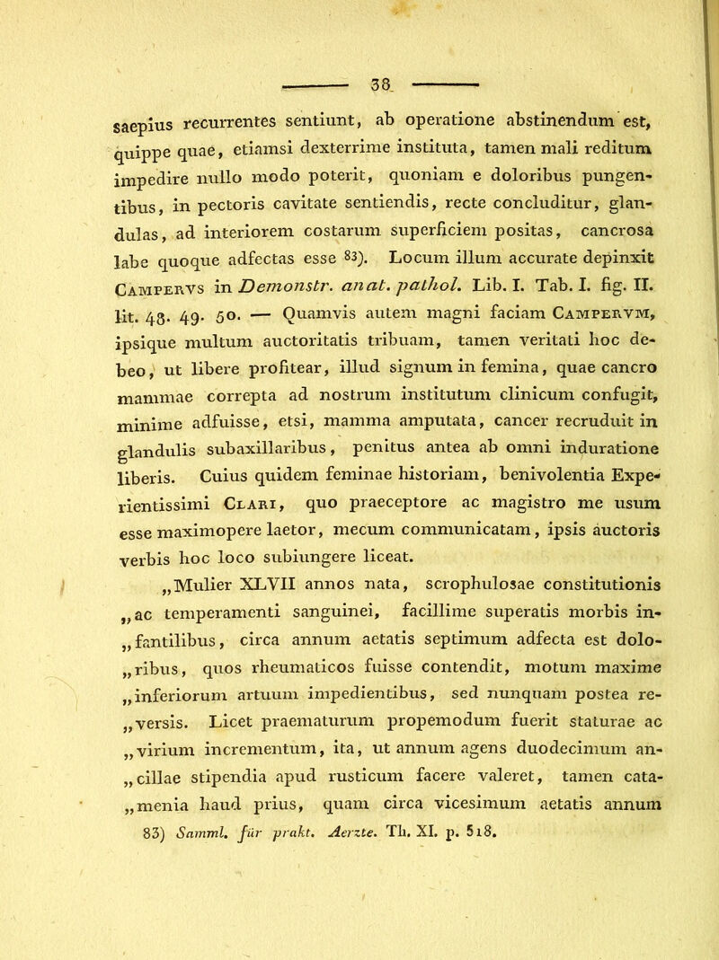 saepius recurrentes sentiunt, ab operatione abstinendum est, quippe quae, etiamsi dexterrime instituta, tamen mali reditum impedire nullo modo poterit, quoniam e doloribus pungen- tibus, in pectoris cavitate sentiendis, recte concluditur, glan- dulas, ad interiorem costarum superficiem positas, cancrosa labe quoque adfectas esse 83). Locum illum accurate depinxit Campervs in Demonstr. an at. pathoL Lib. I. Tab. I. fig. II. Iit. 48- 49- 50. — Quamvis autem magni faciam Campervm, ipsique multum auctoritatis tribuam, tamen veritati hoc de- beo, ut libere profitear, illud signum in femina, quae cancro mammae correpta ad nostrum institutum clinicum confugit, minime adfuisse, etsi, mamma amputata, cancer recruduit in glandulis subaxillaribus, penitus antea ab omni induratione liberis. Cuius quidem feminae historiam, benivolentia Expe- rientissimi Ceari, quo praeceptore ac magistro me usum esse maximopere laetor, mecum communicatam, ipsis auctoris verbis hoc loco subiungere liceat. „Mulier XLVII annos nata, scrophulosae constitutionis ,,ac temperamenti sanguinei, facillime superatis morbis in- „fantilibus, circa annum aetatis septimum adfecta est dolo- „ribus, quos rheumaticos fuisse contendit, motum maxime „inferiorum artuum impedientibus, sed nunquam postea re- „ versis. Licet praematurum propemodum fuerit staturae ac „virium incrementum, ita, ut annum agens duodecimum an- „cillae stipendia apud rusticum facere valeret, tamen cata- „menia haud prius, quam circa vicesimum aetatis annum 83) Samml. fur prakt. Aerzte. TIi. XI. p. 5l8,