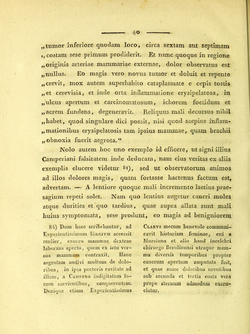 „tumor inferiore quodam loco, circa sextam aut septimam ,, costam sese primum prodiderit. Et nunc quoque in regione „ originis arteriae mammariae externae, dolor observatus est „ nullus. Eo magis vero novus tumor et doluit et repente „crevit, mox autem superliabito cataplasmate e cepis tostis „et cerevisia, et inde orta inilammatione erysipelatosa, in „ulcus apertum et carcinoiiiatosum, ichorem foetidum et ,,acrem fundens, degeneravit. Reliquus mali decursus nihil „habet, quod singulare dici possit, nisi quod saepius inflam- „mationibus erysipelatosis tam ipsius mammae, quam brachii „ obnoxia fuerit aegrota. “ Nolo autem hoc uno exemplo id efficere, ut signi illius Camperiani falsitatem inde deducam, nam eius veritas ex aliis exemplis elucere videtur 84)^ sed ut observatorum animos ad illos dolores magis, quam fortasse hactenus factum est, advertam. — A lentiore quoque mali incremento laetius prae- sagium repeti solet. Nam quo lentius augetur cancri moles atque durities et quo tardius, quae supra allata sunt mali huius symptomata, sese produnt, eo magis ad benigniorem 84) Dum liaec sci'ibebantur, ad Experieiitissiinum Iorgivm accessit mulier, cancro mammae dextrae laborans aperto, quem ex ictu ver- sus mammam contraxit. Hanc aegrotam audivi multum de dolo- ribus , in ipsa pectoris cavitate ad illum, a Campero indigitatum lo- cum saevientibus, conquerentem. Denique etiam Experientissimus Clarvs mecum benevole communi- cavit historiam feminae, cni a Mursinna et alio haud incelebri chirurgo Berolinensi utraque mam- ma diversis temporibus propter cancrum apertum amputata fuit, et quae niuic doloribus urentibus sub secunda et tertia costa vera prope sternura admodum excru- ciatiu’,