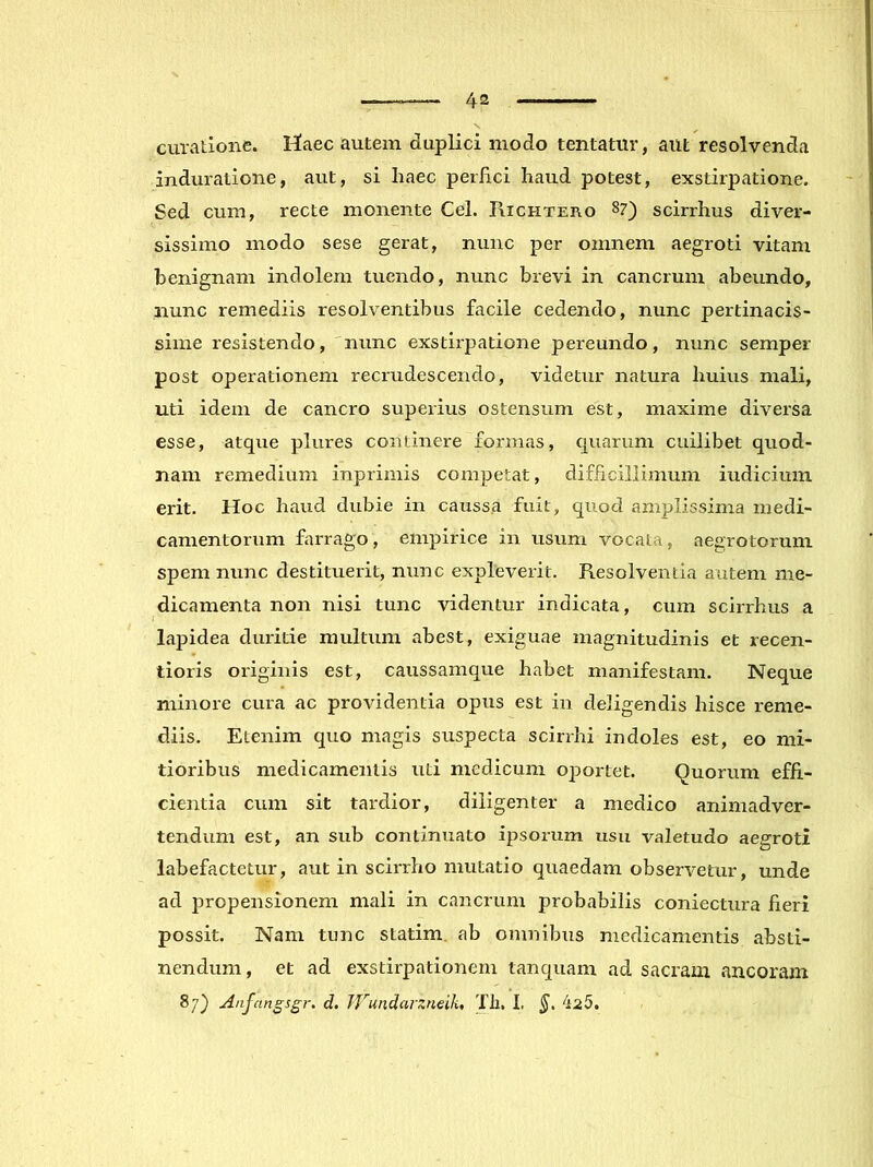 curatione. Maec autem duplici modo tentatur, aut resolvenda induratione, aut, si haec perhci haud potest, exstirpatione. Sed cum, recte monente Cei. Richtero 87) scirrhus diver- sissimo modo sese gerat, nunc per omnem aegroti vitam benignam indolem tuendo, nunc brevi in cancrum abeundo, nunc remediis resolventibus facile cedendo, nunc pertinacis- sime resistendo, 'nunc exstirpatione pereundo, nunc semper post operationem recrudescendo, videtur natura huius mali, uti idem de cancro superius ostensum est, maxime diversa esse, atque plures continere formas, quarum cuilibet quod- nam remedium inprimis competat, difficillimum iudicium erit. Hoc haud dubie in caussa fuit, quod amplissima medi- camentorum farrago, empirice in usum vocata, aegrotorum spem nunc destituerit, nunc expleverit. Resolventia autem me- dicamenta non nisi tunc videntur indicata, cum scirrhus a lapidea duritie multum abest, exiguae magnitudinis et recen- tioris originis est, caussamque habet manifestam. Neque minore cura ac providentia opus est in deligendis hisce reme- diis. Etenim quo magis suspecta scirrhi indoles est, eo mi- tioribus medicamentis uti medicum oportet. Quorum effi- cientia cum sit tardior, diligenter a medico animadver- tendum est, an sub continuato ipsorum usu valetudo aegroti labefactetur, aut in scirrho mutatio quaedam observetur, unde ad propensionem mali in cancrum probabilis coniectura fieri possit. Nam tunc statim. ab omnibus medicamentis absti- nendum, et ad exstirpationem tanquam ad sacram ancoram 87} Anfangsgr. d, TVundarzneilu Th. I, 425.