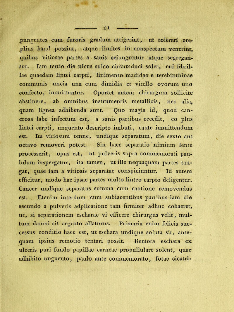 pungentes «um furoris gradum attigerint, ut tolerari an> piius haud possint, atque limites in conspectum venerint, quibus vitiosae partes a sanis seiunguntur atque segregam tur. lam tertio die ulcus sulco circumduci solet, cui iibril*- lae quaedam lintei carpti, linimento madidae e terebinthinae communis uncia una cum dimidia et vitello ovorum uno confecto, immittuntur. Oportet autem chirurgum sollicite abstinere, ab omnibus instrumentis metallicis, nec alia^ quam lignea adhibenda sunt. Quo magis id, quod can- crosa labe infectum est, a sanis partibus recedit, eo plus lintei carpti, unguento descripto imbuti, caute immittendum est. Ita vitiosum omne, undique separatum, die sexto aut octavo removeri potest. Sin haec separatio 'nimium lente processerit, opus est, ut pulveris supra commemorati pau- lulum inspergatur, ita tamen, ut ille nequaquam partes tan- gat, quae iam a vitiosis separatae conspiciuntur. Id autem efficitur, modo hae ipsae partes multo linteo carpto deligentur. Cancer undique separatus summa cum cautione removendus est. Etenim interdum cum subiacentibus partibus iam die secundo a pulveris adplicatione tam firmiter adhuc cohaeret, ut, si separationem escharae vi efficere chirurgus velit, mul- tum damni sit aegroto allaturus. Primaria enim felicis suc- cessus conditio haec est, ut eschara undique soluta sit, ante- quam ipsius remotio tentaid possit. Remota eschara ex ulceris puri fundo papillae carneae propullulare solent, quae adhibito unguento, paulo ante commemorato, fotae cicatri-