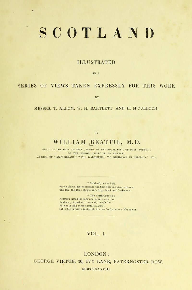 SCOTLAND ILLUSTRATED IN A SERIES OF VIEWS TAKEN EXPRESSLY FOR THIS WORK BY MESSRS. T. ALLOM, W. H. BARTLETT, AND H. M‘CULLOCH. BY WILLIAM (BEATTIE, M.D. GRAD. OF THE UNIV. OF EDIN. ; MEMB. OF THE ROYAL COLL. OF PHYS. LONDON ; OF THE HISTOR. INSTITUTE OF FRANCE; AUTHOR OF “ SWITZERLAND,” “ THE WALDENSES,” “ A RESIDENCE IN GERMANY,” ETC. “ Scotland, one and all, Scotch plaids, Scotch snoods; the blue hills and clear streams; The Dee, the Don; Balgounie’s Brig’s black wall.”—Byron. “ The North Countrie ; A nation famed for Song and Beauty’s charms; Zealous, yet modest; innocent, though free; Patient of toil; serene amidst alarms; Inflexible in faith ; invincible in arms.”—Beattie’s Minstrel. VOL. i. LONDON: GEORGE VIRTUE, 26, IVY LANE, PATERNOSTER ROW. MDCCCXXXVIII.