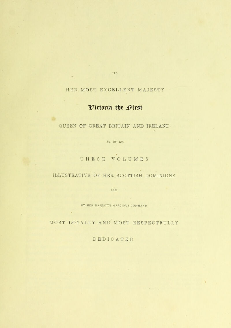 TO HER MOST EXCELLENT MAJESTY Victoria tfyt dfir#t QUEEN OF GREAT BRITAIN AND IRELAND &TC. &C. &C. 0 THESE VOLUMES ILLUSTRATIVE OF HER SCOTTISH DOMINIONS ARE BY HER MAJESTY’S GRACIOUS COMMAND MOST LOYALLY AND MOST RESPECTFULLY DEDICATED \