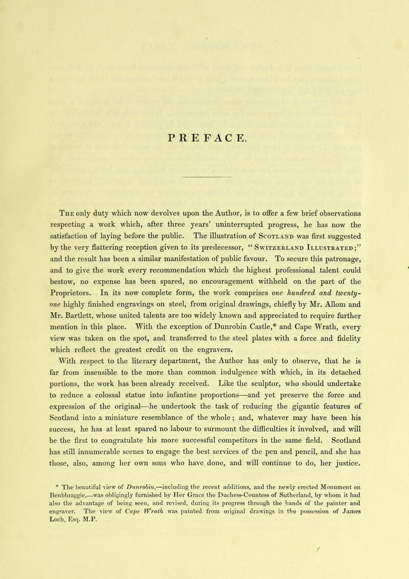 PREFACE. The only duty which now devolves upon the Author, is to offer a few brief observations respecting a work which, after three years’ uninterrupted progress, he has now the satisfaction of laying before the public. The illustration of Scotland was first suggested by the very flattering reception given to its predecessor, “ Switzerland Illustrated;” and the result has been a similar manifestation of public favour. To secure this patronage, and to give the work every recommendation which the highest professional talent could bestow, no expense has been spared, no encouragement withheld on the part of the Proprietors. In its now complete form, the work comprises one hundred and twenty- one highly finished engravings on steel, from original drawings, chiefly by Mr. Allom and Mr. Bartlett, whose united talents are too widely known and appreciated to require further mention in this place. With the exception of Dunrobin Castle,* and Cape Wrath, every view was taken on the spot, and transferred to the steel plates with a force and fidelity which reflect the greatest credit on the engravers. With respect to the literary department, the Author has only to observe, that he is far from insensible to the more than common indulgence with which, in its detached portions, the work has been already received. Like the sculptor, who should undertake to reduce a colossal statue into infantine proportions—and yet preserve the force and expression of the original—he undertook the task of reducing the gigantic features of Scotland into a miniature resemblance of the whole; and, whatever may have been his success, he has at least spared no labour to surmount the difficulties it involved, and will be the first to congratulate his more successful competitors in the same field. Scotland has still innumerable scenes to engage the best services of the pen and pencil, and she has those, also, among her own sons who have done, and will continue to do, her justice. * The beautiful view of Dunrobin,—including the recent additions, and the newly erected Monument on Benbhraggie,—was obligingly furnished by Her Grace the Duchess-Countess of Sutherland, by whom it had also the advantage of being seen, and revised, during its progress through the hands of the painter and engraver. The view of Cape Wrath was painted from original drawings in the possession of James Loch, Esq. M.P.