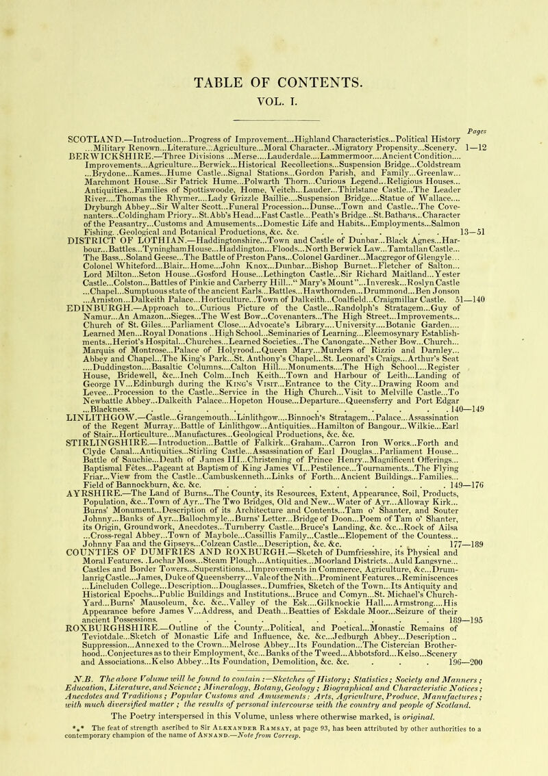 TABLE OF CONTENTS. VOL. T. Pages SCOTLAND.—Introduction...Progress of Improvement...Highland Characteristics...Political History ...Military Renown...Literature...Agriculture...Moral Character...Migratory Propensity...Scenery. 1—12 BERWICKSHIRE.—Three Divisions ...Merse....Lauderdale....Lammermoor....Ancient Condition.... Improvements...Agriculture...Berwick...Historical Recollections...Suspension Bridge...Coldstream ...Brydone...Karnes...Hume Castle...Signal Stations...Gordon Parish, and Family...Greenlaw7... Marchmont House...Sir Patrick Hume...Polwarth Thorn...Curious Legend...Religious Houses... Antiquities...Families of Spottiswoode, Home, Veitch...Lauder...Thirlstane Castle...The Leader River....Thomas the Rhymer....Lady Grizzle Baillie....Suspension Bridge....Statue of Wallace.... Dryburgh Abbey...Sir Walter Scott...Funeral Procession...Dunse...Town and Castle...The Cove- nanters...Coldingham Priory...St. Abb’s Head...Fast Castle...Peath’s Bridge...St.Bathans...Character of the Peasantry...Customs and Amusements...Domestic Life and Habits...Employments...Salmon Fishing. .Geological and Botanical Productions, &c. &c. 13—51 DISTRICT OF LOTHIAN.—Haddingtonshire...Town and Castle of Dunbar...Black Agnes...Har- bour... Battles...TyninghamHouse... Haddington... Floods...North Berwick Law7...Tamtallan Castle... The Bass...SoIand Geese...The Battle of Preston Pans...Colonel Gardiner...Macgregor of Glengyle... Colonel Whiteford...Blair...Home...John Knox...Dunbar...Bishop Burnet...Fletcher of Salton... Lord Milton...Seton House...Gosford House...Lethington Castle...Sir Richard Maitland...Yester Castle...Colston...Battles of Pinkie and Carberry Hill... Mary’s Mount”...Inveresk...Roslyn Castle ...Chapel...Sumptuous state of the ancient Earls...Battles...Flawthornden...Drummond...Ben Jonson ...Arniston...Dalkeith Palace...Horticulture...Town of Dalkeith...Coalfield...Craigmillar Castle. 51—140 EDINBURGH.—Approach to...Curious Picture of the Castle...Randolph’s Stratagem...Guy of Namur...An Amazon...Sieges...The West Bow...Covenanters...The High Street...Improvements... Church of St. Giles....Parliament Close....Advocate’s Library....University....Botanic Garden.... Learned Men...Royal Donations ..High School...Seminaries of Learning...Eleemosynary Establish- ments.. .Fleriot’s Hospital...Churches...Learned Societies...The Canongate...Nether Bow...Church... Marquis of Montrose...Palace of Holyrood...Queen Mary...Murders of Rizzio and Darnley... Abbey and Chapel...The King’s Park...St. Anthony’s Chapel...St. Leonard’s Craigs... Arthur’s Seat ....Duddingston....Basaltic Columns....Calton Hill....Monuments....The High School....Register House, Bridewell, &c...Inch Colm...Inch Keith...Town and Harbour of Leith...Landing of George IV...Edinburgh during the King’s Visit...Entrance to the City...Drawing Room and Levee...Procession to the Castle...Service in the High Church...Visit to Melville Castle...To Newbattle Abbey...Dalkeith Palace...Hopeton House...Departure...Queensferry and Port Edgar ...Blackness. .... ...... 140—149 LINLITHGOW.—Castle...Grangemouth...Linlithgow....Binnoch’s Stratagem...Palace...Assassination of the Regent Murray...Battle of Linlithgow7...Antiquities...Hamilton of Bangour...Wilkie...Earl of Stair...Horticulture...Manufactures...Geological Productions, &c. &c. STIRLINGSHIRE.—Introduction...Battle of Falkirk...Graham...Carron Iron Works...Forth and Clyde Canal...Antiquities...Stirling Castle...Assassination of Earl Douglas...Parliament House... Battle of Sauchie...Death of James III...Christening of Prince Henry...Magnificent Offerings... Baptismal Fetes...Pageant at Baptism of King James VI...Pestilence...Tournaments...The Flying Friar...View from the Castle...Cambuskenneth...Links of Forth... Ancient Buildings...Families... Field of Bannockburn, &c. &c. ......... 149—170 AYRSHIRE.—The Land of Burns...The County, its Resources, Extent, Appearance, Soil, Products, Population, &c...Town of Ayr...The Two Bridges, Old and New... Water of Ayr...AlIoway Kirk... Burns’ Monument...Description of its Architecture and Contents...Tam o’ Shanter, and Souter Johnny...Banks of Ayr...Ballochmyle...Burns’Letter...Bridge of Doom..Poem of Tam o’ Shanter, its Origin, Groundwork, Anecdotes...Tumberry Castle...Bruce's Landing, &c. &c...Rock of Ailsa ...Cross-regal Abbey...Town of Maybole...Cassillis Family...Castle...Elopement of the Countess... Johnny Faa and the Gipseys...Colzean Castle...Description, &c. &c. . . . 177—189 COUNTIES OF DUMFRIES AND ROXBURGH.—Sketch of Dumfriesshire, its Physical and Moral Features. .Lochar Moss...Steam Plough...Antiquities...Moorland Districts...Auld Langsyne... Castles and Border Towers...Superstitions...Improvements in Commerce, Agriculture, &c...Drum- lanrigCastle... James, Duke of Queensberry... Vale of the Nith... Prominent Features... Reminiscences ...Lincluden College...Description...Douglasses...Dumfries, Sketch of the Town... Its Antiquity and Historical Epochs...Public Buildings and Institutions...Bruce and Comyn...St. Michael’s Church- Yard...Burns’ Mausoleum, &c. &c...Valley of the Esk....Gilknockie Hall....Armstrong....His Appearance before James V...Address, and Death...Beatties of Eskdale Moor...Seizure of their ancient Possessions. .......... 189—195 ROXBURGHSHIRE.—Outline of the County...Political, and Poetical...Monastic Remains of Teviotdale...Sketch of Monastic Life and Influence, &c. &c... Jedburgh Abbey...Description.. Suppression...Annexed to the Crown...Melrose Abbey...Its Foundation...The Cistercian Brother- hood...Conjectures as to their Employment, &c... Banks of the Tweed... Abbotsford... Kelso... Scenery and Associations...Kelso Abbey...Its Foundation, Demolition, &c. &c. . . . 190—200 N.B. The above Volume will he found to contain -.—Sketches of History; Statistics; Society and Manners ; Education, Literature, and Science; Mineralogy, Botany, Geology; Biographical and Characteristic Notices ; Anecdotes and Traditions; Popular Customs and Amusements: Arts, Agriculture, Produce, Manufactures ; with much diversified matter ; the results of personal intercourse with the country and people of Scotland. The Poetry interspersed in this Volume, unless where otherwise marked, is original. •»* The featof strength ascribed to Sir Alexander Ramsax, at page 93, has been attributed by other authorities to a contemporary champion of the name of Annand.—Note from Corresp.