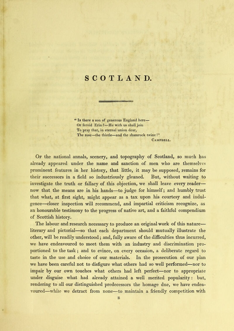SCOTLAND. “ Is there a son of generous England here— Or fervid Erin ?—He with us shall join To pray that, in eternal union dear, The rose—the thistle—and the shamrock twine !” Campbell. Of the national annals, scenery, and topography of Scotland, so much has already appeared under the name and sanction of men who are themselves prominent features in her history, that little, it may be supposed, remains for their successors in a field so industriously gleaned. But, without waiting to investigate the truth or fallacy of this objection, we shall leave every reader— now that the means are in his hands—to judge for himself; and humbly trust that what, at first sight, might appear as a tax upon his courtesy and indul- gence—closer inspection will recommend, and impartial criticism recognize, as an honourable testimony to the progress of native art, and a faithful compendium of Scottish history. The labour and research necessary to produce an original work of this nature— literary and pictorial—so that each department should mutually illustrate the other, will be readily understood; and, fully aware of the difficulties thus incurred, we have endeavoured to meet them with an industry and discrimination pro- portioned to the task; and to evince, on every occasion, a deliberate regard to taste in the use and choice of our materials. In the prosecution of our plan we have been careful not to disfigure what others had so well performed—nor to impair by our own touches what others had left perfect—nor to appropriate under disguise what had already attained a well merited popularity: but, rendering to all our distinguished predecessors the homage due, we have endea- voured—while we detract from none—to maintain a friendly competition with B