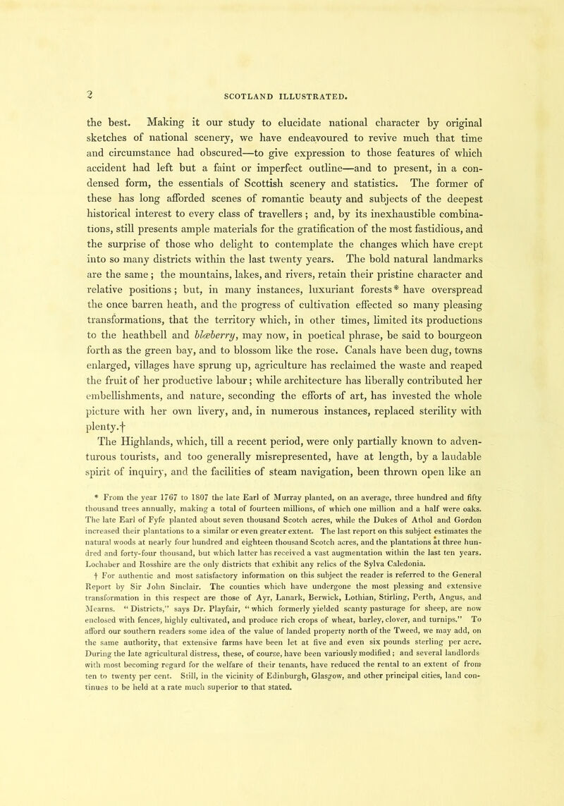 the best. Making it our study to elucidate national character by original sketches of national scenery, we have endeavoured to revive much that time and circumstance had obscured—to give expression to those features of which accident had left but a faint or imperfect outline—and to present, in a con- densed form, the essentials of Scottish scenery and statistics. The former of these has long afforded scenes of romantic beauty and subjects of the deepest historical interest to every class of travellers ; and, by its inexhaustible combina- tions, still presents ample materials for the gratification of the most fastidious, and the surprise of those who delight to contemplate the changes which have crept into so many districts within the last twenty years. The bold natural landmarks are the same; the mountains, lakes, and rivers, retain their pristine character and relative positions; but, in many instances, luxuriant forests* have overspread the once barren heath, and the progress of cultivation effected so many pleasing transformations, that the territory which, in other times, limited its productions to the heathbell and blteberry, may now, in poetical phrase, be said to bourgeon forth as the green bay, and to blossom like the rose. Canals have been dug, towns enlarged, villages have sprung up, agriculture has reclaimed the waste and reaped the fruit of her productive labour; while architecture has liberally contributed her embellishments, and nature, seconding the efforts of art, has invested the whole picture with her own livery, and, in numerous instances, replaced sterility with plenty, f The Highlands, which, till a recent period, were only partially known to adven- turous tourists, and too generally misrepresented, have at length, by a laudable spirit of inquiry, and the facilities of steam navigation, been thrown open like an * From tlie year 1767 to 1807 the late Earl of Murray planted, on an average, three hundred and fifty thousand trees annually, making a total of fourteen millions, of which one million and a half were oaks. The late Earl of Fyfe planted about seven thousand Scotch acres, while the Dukes of Athol and Gordon increased their plantations to a similar or even greater extent. The last report on this subject estimates the natural woods at nearly four hundred and eighteen thousand Scotch acres, and the plantations at three hun- dred and forty-four thousand, but which latter has received a vast augmentation within the last ten years. Lochaber and Rosshire are the only districts that exhibit any relics of the Sylva Caledonia. j- For authentic and most satisfactory information on this subject the reader is referred to the General Report by Sir John Sinclair. The counties which have undergone the most pleasing and extensive transformation in this respect are those of Ayr, Lanark, Berwick, Lothian, Stirling, Perth, Angus, and Mearns. “ Districts,” says Dr. Playfair, “ which formerly yielded scanty pasturage for sheep, are now enclosed with fences, highly cultivated, and produce rich crops of wheat, barley, clover, and turnips.” To afford our southern readers some idea of the value of landed property north of the Tweed, we may add, on the same authority, that extensive farms have been let at five and even six pounds sterling per acre. During the late agricultural distress, these, of course, have been variously modified; and several landlords with most becoming regard for the welfare of their tenants, have reduced the rental to an extent of from ten to twenty per cent. Still, in the vicinity of Edinburgh, Glasgow, and other principal cities, land con- tinues to be held at a rate much superior to that stated.