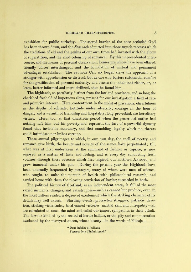 exhibition for public curiosity. The sacred barrier of the once secluded Gael has been thrown down, and the Sasenach admitted into those mystic recesses which the traditions of eld and the genius of our own times had invested with the gloom of superstition, and the vivid colouring of romance. By this unprecedented inter- course, and the means of personal observation, former prejudices have been effaced, friendly offices interchanged, and the foundation of mutual and permanent advantages established. The cautious Celt no longer views the approach of a stranger with apprehension or distrust, but as one who barters substantial comfort for the gratification of personal curiosity, and leaves the inhabitant richer, or, at least, better informed and more civilized, than he found him. The highlands, so peculiarly distinct from the lowland provinces, and so long the cherished freehold of impetuous clans, present for our investigation a field of rare and primitive interest. Here, contentment in the midst of privations, cheerfulness in the depths of solitude, fortitude under adversity, courage in the hour of danger, and a warmth of friendship and hospitality, long proverbial, are hereditary virtues. Here, too, at that disastrous period when the proscribed native had nothing left him but his poverty and reproach, the last of a powerful dynasty found that inviolable sanctuary, and that ennobling loyalty which no threats could intimidate nor bribes corrupt. Those annual pilgrimages to which, in our own day, the spell of poetry and romance gave birth, the beauty and novelty of the scenes have perpetuated ; till, what was at first undertaken at the command of fashion or caprice, is now enjoyed as a matter of taste and feeling, and is every day conducting fresh votaries through those recesses which first inspired our northern Ariosto, and grew immortal under his pen. During the present year the Highlands have been unusually frequented by strangers, many of whom were men of science, who sought to unite the pursuit of health with philosophical research, and carried home with them the pleasing conviction of having succeeded in both. The political history of Scotland, as an independent state, is full of the most varied incidents, changes, and catastrophes—such as cannot but produce, even in the most listless reader, a degree of excitement which the striking character of its details may well excuse. Startling events, protracted struggles, patriotic devo- tion, striking vicissitudes, hard-earned victories, martial skill and intrepidity—all are calculated to rouse the mind and enlist our inmost sympathies in their behalf. The fervour kindled by the recital of heroic ballads, or the pity and commiseration awakened by the martyred queen, whose beauty—in the words of Filicaja— “ Dono infelice di bellezza Funesta dote d’infiniti guail’